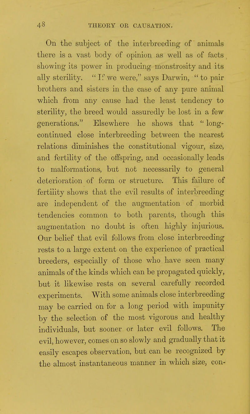 On the subject of the interbreeding of animals there is a vast body of opinion as well as of facts showing its power in producing monstrosity and its ally sterility. <£ If we were, says Darwin,  to pair brothers and sisters in the case of any pure animal which from any cause had the least tendency to sterility, the breed would assuredly be lost in a few generations. Elsewhere he shows that  long- continued close interbreeding between the nearest relations diminishes the constitutional vigour, size, and fertility of the offspring, and occasionally leads to malformations, but not necessarily to general deterioration of form or structure. This failure of fertility shows that the evil results of interbreeding are independent of the augmentation of morbid tendencies common to both parents, though this augmentation no doubt is often highly injurious. Our belief that evil follows from close interbreeding rests to a large extent on the experience of practical breeders, especially of those who have seen many animals of the kinds which can be propagated quickly, but it likewise rests on several carefully recorded experiments. With some animals close interbreeding may be carried on for a long period with impunity by the selection of the most vigorous and healthy individuals, but sooner or later evil follows. The evil, however, comes on so slowly and gradually that it easily escapes observation, but can be recognized by the almost instantaneous manner in which size, con-