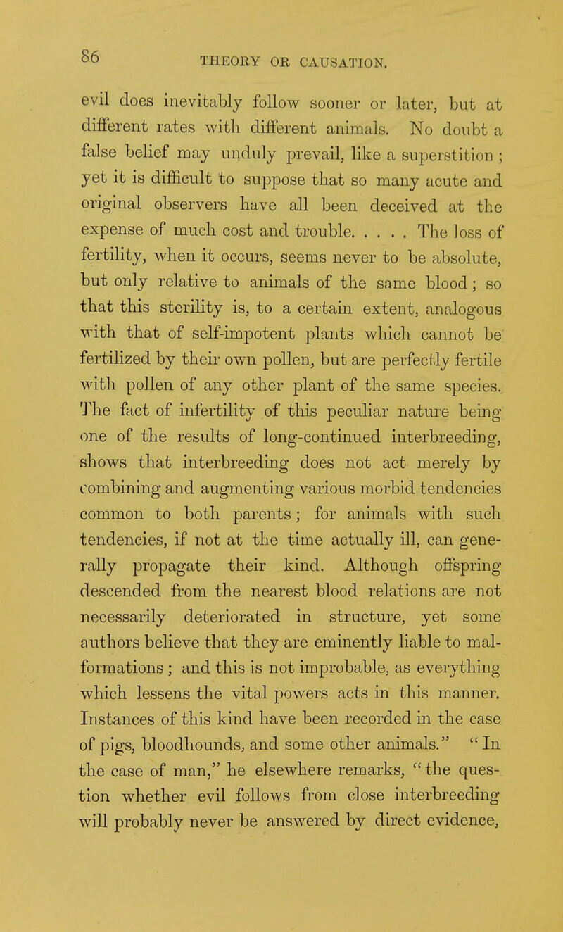 evil does inevitably follow sooner or later, but at different rates with different animals. No doubt a false belief may unduly prevail, like a superstition ; yet it is difficult to suppose that so many acute and original observers have all been deceived at the expense of much cost and trouble The loss of fertility, when it occurs, seems never to be absolute, but only relative to animals of the same blood; so that this sterility is, to a certain extent, analogous with that of self-impotent plants which cannot be fertilized by their own pollen, but are perfectly fertile with pollen of any other plant of the same species. The fact of infertility of this peculiar nature being one of the results of long-continued interbreeding, shows that interbreeding does not act merely by combining and augmenting various morbid tendencies common to both parents; for animals with such tendencies, if not at the time actually ill, can gene- rally propagate their kind. Although offspring descended from the nearest blood relations are not necessarily deteriorated in structure, yet some authors believe that they are eminently liable to mal- formations ; and this is not improbable, as everything which lessens the vital powers acts in this manner. Instances of this kind have been recorded in the case of pigs, bloodhounds, and some other animals.  In the case of man, he elsewhere remarks,  the ques- tion whether evil follows from close interbreeding will probably never be answered by direct evidence,