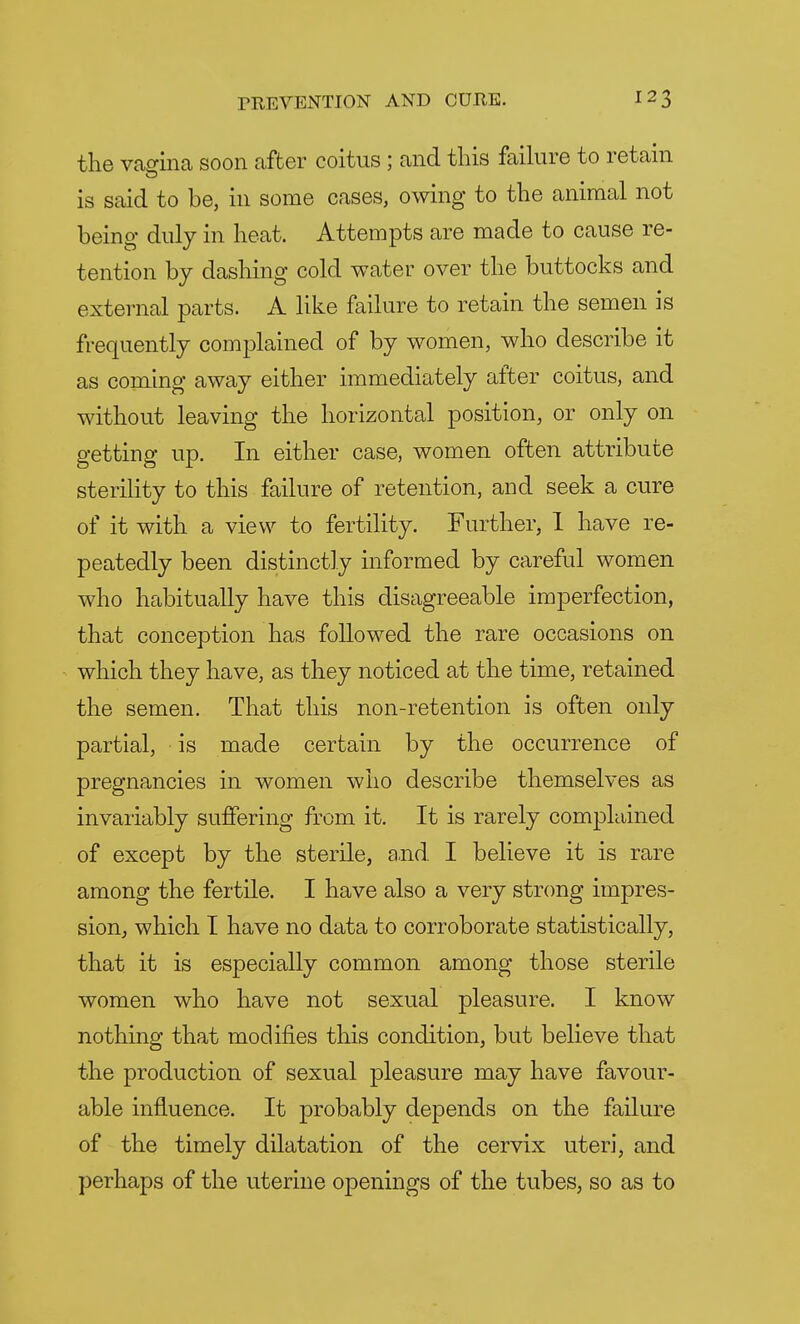 the vagina soon after coitus; and this failure to retain is said to be, in some cases, owing to the animal not being duly in heat. Attempts are made to cause re- tention by dashing cold water over the buttocks and external parts. A like failure to retain the semen is frequently complained of by women, who describe it as coming away either immediately after coitus, and without leaving the horizontal position, or only on getting up. In either case, women often attribute sterility to this failure of retention, and seek a cure of it with a view to fertility. Further, 1 have re- peatedly been distinctly informed by careful women who habitually have this disagreeable imperfection, that conception has followed the rare occasions on which they have, as they noticed at the time, retained the semen. That this non-retention is often only partial, is made certain by the occurrence of pregnancies in women who describe themselves as invariably suffering from it. It is rarely complained of except by the sterile, and I believe it is rare among the fertile. I have also a very strong impres- sion, which I have no data to corroborate statistically, that it is especially common among those sterile women who have not sexual pleasure. I know nothing that modifies this condition, but believe that the production of sexual pleasure may have favour- able influence. It probably depends on the failure of the timely dilatation of the cervix uteri, and perhaps of the uterine openings of the tubes, so as to