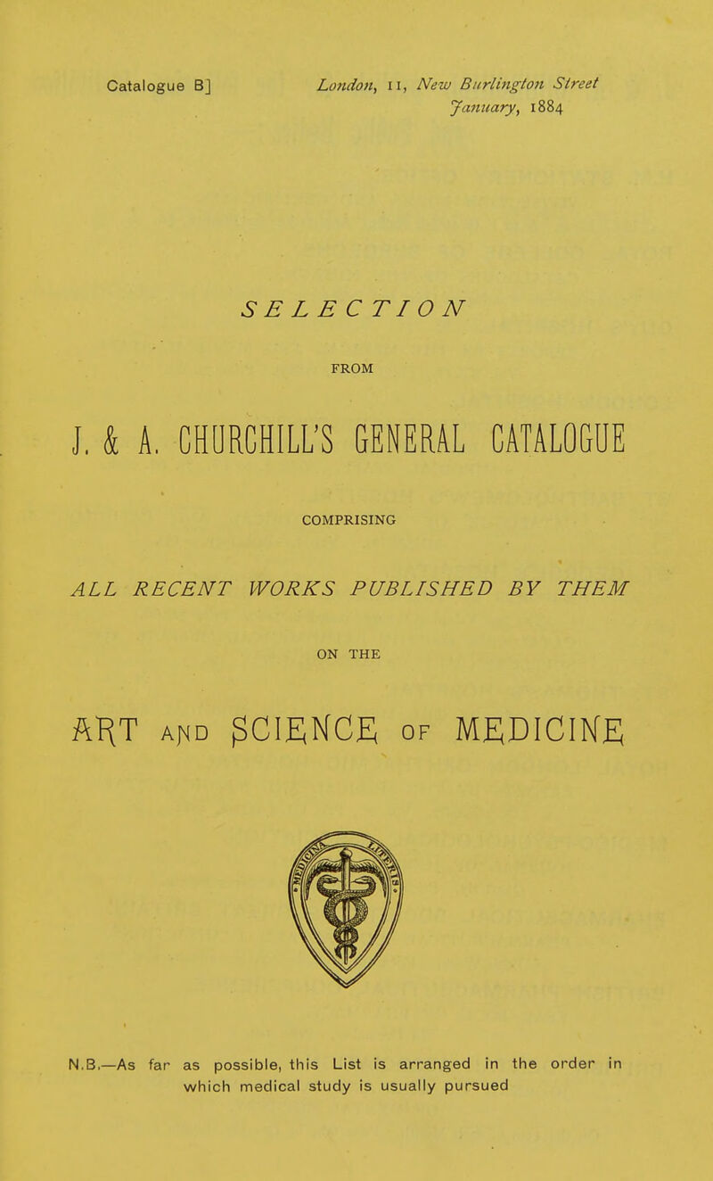 Catalogue Bj London, n, New Burlington Street January, 1884 SB LB CTION FROM J, & A. CHURCHILL'S GENERAL CATALOGUE COMPRISING ALL RECENT WORKS PUBLISHED BY THEM ON THE ftHT a^d SCIENCE of MEDICINE N.B,—As far as possible, this List is arranged in the order in which medical study is usually pursued