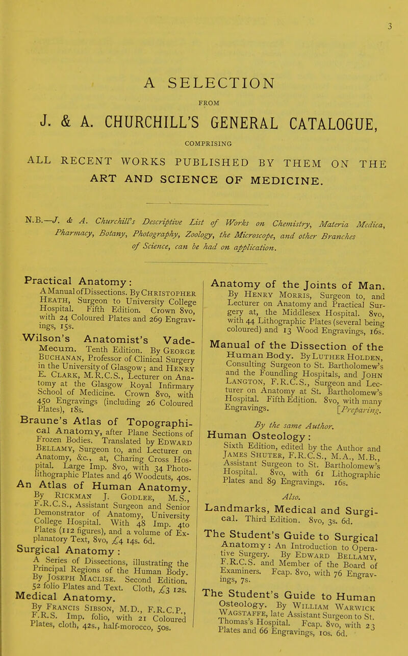5 A SELECTION FROM J. & A. CHURCHILL'S GENERAL CATALOGUE, COMPRISING ALL RECENT WORKS PUBLISHED BY THEM ON THE ART AND SCIENCE OF MEDICINE. N.B.— J. dc A. ChurchUVs Descriptive List of Works on Chemistry, Materia Medica, Pharmacy, Botany, Photography, Zoology, the Microscope, and other Branches of Science, can be had on application. Practical Anatomy: A Manual of Dissections. By Christopher Heath, Surgeon to University College Hospital. Fifth Edition. Crown 8vo, with 24 Coloured Plates and 269 Engrav- ings, 15s. Wilson's Anatomist's Vade- Mecum. Tenth Edition. By George Buchanan, Professor of Clinical Surgery in the University of Glasgow; and Henry E. Clark, M.R.C.S., Lecturer on Ana- tomy at the Glasgow Royal Infirmary School of Medicine. Crown 8vo, with 450 Engravings (including 26 Coloured Plates), 18s. Braune's Atlas of Topographi- cal Anatomy, after Plane Sections of Frozen Bodies. Translated by Edward Bellamy, Surgeon to, and Lecturer on Anatomy, &c, at, Charing Cross Hos- pital. Large Imp. 8vo, with 34 Photo- lithographic Plates and 46 Woodcuts, 40s. An Atlas of Human Anatomy By RlCKMAN J. GODLEE, M.S.,' i^.K.C.S., Assistant Surgeon and Senior Demonstrator of Anatomy, University College Hospital. With 48 Imp. 4to Plates (112 figures), and a volume of Ex- planatory Text, 8vo, £\ 14s. 6d. Surgical Anatomy : A Series of Dissections, illustrating the Principal Regions of the Human Body. By Joseph Maclise. Second Edition. 52 folio Plates and Text. Cloth, ^3 12s. Medical Anatomy. By Francis Sibson, M.D., F.R.C P F.R.S. Imp. folio, with 21 Coloured Plates, cloth, 42s., half-morocco, 50s. Anatomy of the Joints of Man. By Henry Morris, Surgeon to, and Lecturer on Anatomy and Practical Sur- gery at, the Middlesex Hospital. 8vo. with 44 Lithographic Plates (several being coloured) and 13 Wood Engravings, 16s. Manual of the Dissection of the Human Body. By Luther Holden, Consulting Surgeon to St. Bartholomew's and the Foundling Hospitals, and John Langton, F.R.C.S., Surgeon and Lec- turer on Anatomy at St. Bartholomew's Hospital. Fifth Edition. 8vo, with many Engravings. [Preparing. By the same Author. Human Osteology: Sixth Edition, edited by the Author and James Shuter, F.R.C.S., M.A., M.B., Assistant Surgeon to St. Bartholomew's Hospital. 8vo, with 61 Lithographic Plates and 89 Engravings. 16s. Also. Landmarks, Medical and Surgi- cal. Third Edition. 8vo, 3s. 6d. The Student's Guide to Surgical Anatomy: An Introduction to Opera- £v£ £Uogery- By Edward Bellamy, KK.C.S. and Member of the Board of Examiners. Fcap. 8vo, with 76 Engrav- ings, 7s. s The Student's Guide to Human Osteology. By William Warwick Wagstaffe, late Assistant Surgeon to St. Thomas s Hospital. Fcap. 8vo, with 2 3 Plates and 66 Engravings, 10s. 6d.