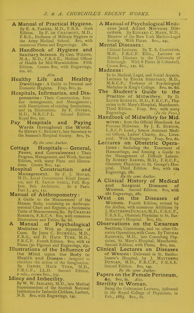 A Manual of Practical Hygiene. By E. A. Parkes, M.D., F.R.S. Sixth Edition. By F. de Chaumont, M.D., F.R.S., Professor of Military Hygiene in the Army Medical School. 8vo, with numerous Plates and Engravings. 18s. A Handbook of Hygiene and Sanitary Science. By Geo. Wilson, M.A., M.D., F.R.S.E., Medical Officer of Health for Mid-Warwickshire. Fifth Edition. Crown 8vo, with Engravings, ios. 6d. Also. Healthy Life and Healthy Dwellings : A Guide to Personal and Domestic Hygiene. Fcap. Svo, 5s. Hospitals, Infirmaries, and Dis- pensaries : Their Construction, Inte- rior Arrangement, and Management j with Descriptions of existing Institutions, and 74 Illustrations. By F. Oppert, M.D., M.R.C.P.L. Second Edition. Royal Svo, 12s. Pay Hospitals and Paying Wards throughout the World. By Henry C. Burdett, late Secretary to the Seamen's Hospital Society. 8vo, 7s. By the same Attthor. Cottage Hospitals — General, Fever, and Convalescent : Their Progress, Management, and Work. Second Edition, with many Plans and Illustra- tions. Crown 8vo, 14s. Hospital Construction and Management. By F. J. Mouat, M.D., Local Government Board Inspec- tor, and H. Saxon Snell, Fell. Roy. Inst. Brit. Architects. In 2 Parts. Part I., 4to, 15s. Manual of Anthropometry: A Guide to the Measurement of the Human Body, containing an Anthropo- metrical Chart and Register, a Systematic Table of Measurements, &c. By Charles Roberts, F.R.C.S. 8vo, with numerous Illustrations and Tables, 6s. 6d. A Manual of Psychological Medicine : With an Appendix of Cases. By John C. Bucknill, M.D., F.R.S., and D. Hack Tuke, M.D., F.R.C.P. Fourth Edition. 8vo, with 12 Plates (30 Figures) and Engravings, 25s. Illustrations of the Influence of the Mind upon the Body in Health and Disease : designed to elucidate the action of the Imagination. By Daniel Hack Tuke, M.D., F.R.C.P., LL.D. Second Edition. 2 vols., crown 8vo., 15s. Idiocy and Imbecility. By W. W. Ireland, M.D., late Medical Superintendent of the Scottish National Institution for Imbecile Children, Larbert, N.B. 8vo, with Engravings, 14s. A Manual of Psychological Medi- cine ^and Allied Nervous Dis- orders. By Edward C. Mann, M.D., Member of the New York Medico-Legal Society. With Plates. 8vo., 24s. Mental Diseases : Clinical Lectures. By T. S. Clouston, M.D., F.R.C.P. Edin., Lecturer on Mental Diseases in the University of Edinburgh. With 8 Plates (6 Coloured). Crown 8vo., 12s. 6d. Madness: In its Medical, Legal, and Social Aspects. Lectures by Edgar Sheppard, M.D., M.R.C.P., Professor of Psychological Medicine in King's College. 8vo, 6s. 6d. The Student's Guide to the Practice of Midwifery. By D. Lloyd Roberts, M.D., F.R.C.P., Phy- sician to St. Mary's Hospital, Manchester. Third Edition. Fcap. 8vo, with many Engravings. {In the Press.) Handbook of Midwifery for Mid- wives : from the Official Handbook for Prussian Midwives. By J. E. Burton, L.R.C.P. Lond., Senior Assistant Medi- cal Officer, Ladies' Charity, &c, Liver- pool. With Engravings. Fcap. 8vo, 6s. Lectures on Obstetric Opera- tions : Including the Treatment of Haemorrhage, and forming a Guide to the Management of Difficult Labour. By Robert Barnes, M.D., F.R.C.P., Obstetric Physician to St. George's Hos- pital. Third Edition. 8vo, with 124 Engravings, 18s. By the same Author. A Clinical History of Medical and Surgical Diseases of Women. Second Edition. 8vo, with 181 Engravings, 28s. West on the Diseases of Women. Fourth Edition, revised by the Author, with numerous Additions by J. Matthews Duncan, M. D., F. R. C. P., F.R.S.E., Obstetric Physician to St. Bar- tholomew's Hospital. 8vo, 16s. Observations on the Caesarean Section, Craniotomy, and on other Ob- stetric Operations, with Cases. By Thomas Radford, M.D., late Consulting Phy- sician, St. Mary's Hospital, Manchester. Second Edition, with Plates. 8vo, 10s. Clinical Lectures on Diseases of Women : Delivered in St. Bartho- lomew's Hospital, by J. Matthews Duncan, M.D., F.R.C.P., F.R.S.E. Second Edition. 8vo, 14s. By the same Author. Papers on the Female Perineum, &c. 8vo, 6s. Also. Sterility in Woman. Being the Gulstonian Lectures, delivered in the Royal College of Physicians, in Feb., 1883. 8vo., 6s.