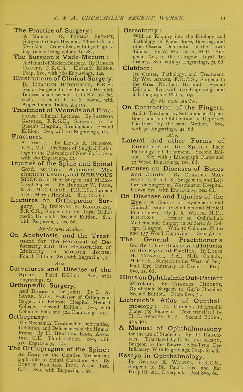 The Practice of Surgery : A Manual. By Thomas Bryant, Surgeon to Guy's Hospital. Third Edition. Two Vols. Crown 8vo, with 672 Engrav- ings (many being coloured), 28s. The Surgeon's Vade-Mecum : A Manual of Modern Surgery. By Robert Druitt, F.R.C.S. Eleventh Edition. Fcap. 8vo, with 369 Engravings, 14s. Illustrations of Clinical Surgery. By Jonathan Hutchinson, F.R.S., Senior Surgeon to the London Hospital. In occasional fasciculi. I. to XV., 6s. 6d. each. Fasciculi I. to X. bound, with Appendix and Index, ^3 10s. Treatment of Wounds and Frac- tures : Clinical Lectures. By Sampson Gamgee, F.R.S.E., Surgeon to the Queen's Hospital, Birmingham. Second Edition. 8vo, with 40 Engravings, 10s. Fractures. A Treatise. By Lewis A. Stimson, B.A., M.D., Professor of Surgical Patho- logy in the University of New York. 8vo, with 360 Engravings, 2Is. Injuries of the Spine and Spinal Cord, without Apparent Me- chanical Lesion, and NERVOUS SHOCK, in their Surgical and Medico- Legal Aspects. By Herbert W. Page, M.A., M.C. Cantab., F.R.C.S., Sureeon to St. Mary's Hospital. 8vo, 12s. 6d. Lectures on Orthopaedic Sur- gery. By Bernard E. Brodhurst, F.R.C.S., Surgeon to the Royal Ortho- paedic Hospital. Second Edition. 8vo, with Engravings, 12s. 6d. By the same Author. On Anchylosis, and the Treat- ment for the Removal of De- formity and the Restoration of Mobility in Various Joints. Fourth Edition. 8vo, with Engravings, 5s. Also. Curvatures and Disease of the Spine. Third Edition. 8vo, with Engravings, 6s. Orthopaedic Surgery, And Diseases of the Joints. By L. A. Sayre, M.D., Professor of Orthopaedic Surgery in Bellevue Hospital Medical College. Second Edition. 8vo, with Coloured Plate and 324 Engravings, 2 is, Orthopraxy: The Mechanical Treatment of Deformities, Debilities, and Deficiencies of the Human Frame. By H. Heather Bigg, Assoc. Inst. C.E. Third Edition. 8vo, with 319 Engravings, 15s. The Orthopragms of the Spine : An Essay on the Curative Mechanisms applicable to Spinal Curvature, etc. By Robert Heather Bigg, Assoc. Inst. C.E. 8vo, with Engravings, 5s. Osteotomy : With an Enquiry into the Etiology and Pathology of Knock-knee, Bow-leg, and other Osseous Deformities of the Lower Limbs. By W. Macewen, M.D., Sur- geon, &c, to the Glasgow Royal In- firmary. 8vo, with 51 Engravings, 7s. 6d. Clubfoot: Its Causes, Pathology, and Treatment. By Wm. Adams, F.R.C.S., Surgeon to the Great Northern Hospital. Second Edition. 8vo, with 106 Engravings and 6 Lithographic Plates, 15s. By the same Author. On Contraction of the Fingers, And its Treatment by Subcutaneous Opera- tion ; and on Obliteration of Depressed Cicatrices, by the same Method. 8vo, with 30 Engravings, 4s. 6d. Also. Lateral and other Forms of Curvature of the Spine : Their Pathology and Treatment. Second Edi- tion. 8vo, with 5 Lithograph Plates and 72 Wood Engravings, 10s. 6d. Lectures on Diseases of Bones and Joints. By Charles Mac- namara, F.R.C.S., Surgeon to, and Lec- turer on Surgery at, Westminster Hospital. Crown 8vo, with Engravings, 10s. 6d. On Diseases and Injuries of the Eye : A Course of Systematic and Clinical Lectures to Students and Medical Practitioners. By J. R. Wolfe, M.D., F.R.C. S.E., Lecturer on Ophthalmic Medicine and Surgery in Anderson's Col- lege, Glasgow. With 10 Coloured Plates and 157 Wood Engravings. 8vo, £1 is. The General Practitioner's Guide to the Diseases and Injuries of the Eye and Eyelids. By Louis H. Tosswill, B.A., M.B. Cantab., M.R.C.S., Surgeon to the West of Eng- land Eye Infirmary at Exeter. Fcap. 8vo, 2s. 6d. Hints on Ophthalmic Out-Patient Practice. By Charles Higgens, Ophthalmic Surgeon to Guy's- Hospital. Second Edition. Fcap. 8vo, 3s. Liebreich's Atlas of Ophthal- moscopy : 12 Chromo - lithographic Plates (59 Figures). Text translated by H. R. Swanzy, M.B. Second Edition, 4to, 30s. A Manual of Ophthalmoscopy for the use of Students. By Dr. Dague- net. Translated by C. S. Jeaffreson, Surgeon to the Newcastle-on-Tyne Eye Infirmary. With Engravings. Fcap. 8vo, 5s. Essays in Ophthalmology. By George E. Walker, F.R.C.S., Surgeon to St. Paul's Eye and Ear Hospital, (Sec, Liverpool. Post 8vo, 6s.