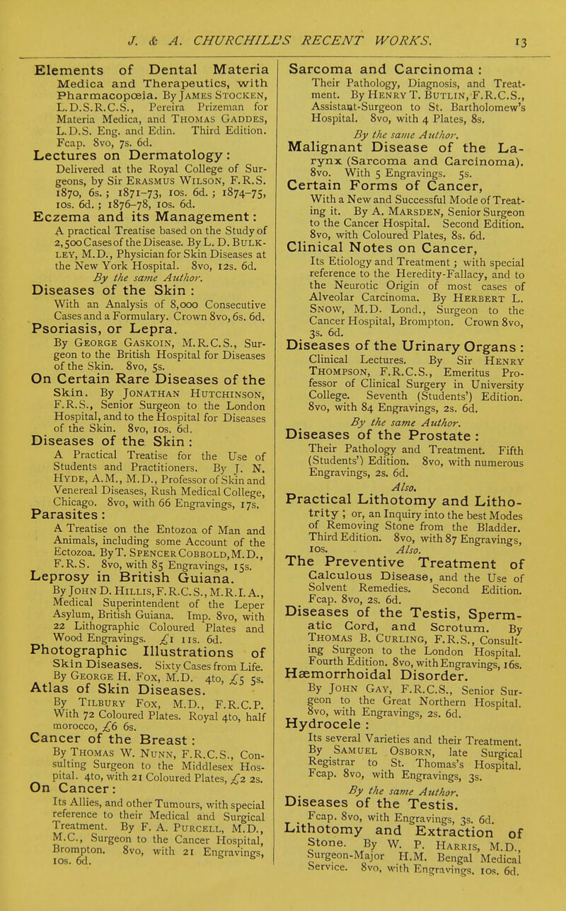 Elements of Dental Materia Medica and Therapeutics, with Pharmacopoeia. By James Stocken, L.D.S.R.C.S., Pereira Prizeman for Materia Medica, and Thomas Gaddes, L.D.S. Eng. and Edin. Third Edition. Fcap. 8vo, 7s. 6d. Lectures on Dermatology: Delivered at the Royal College of Sur- geons, by Sir Erasmus Wilson, F.R.S. 1870, 6s. ; 1871-73, 10s. 6d. ; 1874-75, 10s. 6d. ; 1876-78, 10s. 6d. Eczema and its Management: A practical Treatise based on the Study of 2,500 Cases of the Disease. ByL. D. Bulk- ley, M.D., Physician for Skin Diseases at the New York Hospital. 8vo, 12s. 6d. By the sa?ne Author. Diseases of the Skin : With an Analysis of 8,000 Consecutive Cases and a Formulary. Crown 8vo, 6s. 6d. Psoriasis, or Lepra. By George Gaskoin, M.R.C.S., Sur- geon to the British Hospital for Diseases of the Skin. 8vo, 5s. On Certain Rare Diseases of the Skin. By Jonathan Hutchinson, F.R.S., Senior Surgeon to the London Hospital, and to the Hospital for Diseases of the Skin. 8vo, 10s. 6d. Diseases of the Skin : A Practical Treatise for the Use of Students and Practitioners. By J. N. Hyde, A.M., M.D., Professor of Skin and Venereal Diseases, Rush Medical College, Chicago. 8vo, with 66 Engravings, 17s. Parasites : A Treatise on the Entozoa of Man and Animals, including some Account of the Ectozoa. ByT. SpencerCobbold.M.D., F.R.S. 8vo, with 85 Engravings, 15s. Leprosy in British Guiana. By John D. Hillis,F.R.C.S., M.R.I. A., Medical Superintendent of the Leper Asylum, British Guiana. Imp. 8vo, with 22 Lithographic Coloured Plates and Wood Engravings. £1 us. 6d. Photographic Illustrations of Skin Diseases. Sixty Cases from Life. By George H. Fox, M.D. 4to, £5 5s. Atlas of Skin Diseases. By Tilbury Fox, M.D., F.R.C.P. With 72 Coloured Plates. Royal 4to, half morocco, £6 6s. Cancer of the Breast: By Thomas W. Nunn, F.R.C.S., Con- sulting Surgeon to the Middlesex Hos- pital. 4to, with 21 Coloured Plates, £2 2s. On Cancer: Its Allies, and other Tumours, with special reference to their Medical and Surgical Treatment. By F. A. Purcell, M.D., M.C., Surgeon to the Cancer Hospital, Brompton. 8vo, with 21 Eneravines. 10s. 6d. s B ' Sarcoma and Carcinoma : Their Pathology, Diagnosis, and Treat- ment. By Henry T. Butlin, F.R.C.S., Assistant-Surgeon to St. Bartholomew's Hospital. 8vo, with 4 Plates, 8s. By the same Author. Malignant Disease of the La- rynx (Sarcoma and Carcinoma). 8vo. With 5 Engravings. 5s. Certain Forms of Cancer, With a New and Successful Mode of Treat- ing it. By A. Marsden, Senior Surgeon to the Cancer Hospital. Second Edition. 8vo, with Coloured Plates, 8s. 6d. Clinical Notes on Cancer, Its Etiology and Treatment; with special reference to the Heredity-Fallacy, and to the Neurotic Origin of most cases of Alveolar Carcinoma. By Herbert L. Snow, M.D. Lond., Surgeon to the Cancer Hospital, Brompton. Crown 8vo, 3s. 6d. Diseases of the Urinary Organs : Clinical Lectures. By Sir Henry Thompson, F.R.C.S., Emeritus Pro- fessor of Clinical Surgery in University College. Seventh (Students') Edition. 8vo, with 84 Engravings, 2s. 6d. By the same Author. Diseases of the Prostate : Their Pathology and Treatment. Fifth (Students') Edition. 8vo, with numerous Engravings, 2s. 6d. Also. Practical Lithotomy and Litho- trity ; or, an Inquiry into the best Modes of Removing Stone from the Bladder. Third Edition. 8vo, with 87 Engravings, 10s. Also. The Preventive Treatment of Calculous Disease, and the Use of Solvent Remedies. Second Edition. Fcap. 8vo, 2s. 6d. Diseases of the Testis, Sperm- atic Cord, and Scrotum. By Thomas B. Curling, F.R.S., Consult- ing Surgeon to the London Hospital. Fourth Edition. 8vo, with Engravings, 16s Hsemorrhoidal Disorder. By John Gay, F.R.C.S., Senior Sur- geon to the Great Northern Hospital. 8vo, with Engravings, 2s. 6d. Hydrocele : Its several Varieties and their Treatment. By Samuel Osborn, late Surgical Registrar to St. Thomas's Hospital. Fcap. 8vo, with Engravings, 3s. By the same Atithor. Diseases of the Testis. _ Fcap. 8vo, with Engravings, 3s. 6d. Lithotomy and Extraction of Stone. By W. P. Harris, M.D. Surgeon-Major H.M. Bengal Medical Service. 8vo, with Engravings. 10s. 6d.