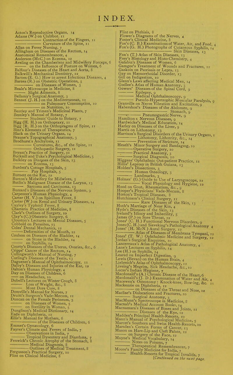 INDEX. Acton's Reproductive Organs, 14 Adams (W.) on Clubfoot, n Contraction of the Fingers, 11 Curvature of the Spine, 11 Allan on Fever Nursing, 7 Allingham on Diseases of the Rectum, 14 Anatomical Remembrancer, 4 Anderson (McC.) on Eczema, 12 Aveling on the Chamberlens and Midwifery Forceps, 6 on the Influence of Posture on Women, 6 Balfour's Diseases of the Heart and Aorta, 8 Balkwill's Mechanical Dentistry, 12 Barnes (E. G.) How to arrest Infectious Diseases, 4 Barnes (R.) on Obstetric Operations, 5 on Diseases of Women, 5 Beale's Microscope in Medicine, 8 Slight Ailments, 8 Bellamy's Surgical Anatomy, 3 Bennet (J. H.) on the Mediterranean, 10 on Pulmonary Consumption, 10 on Nutrition, 10 Bentley and Trimen's Medicinal Plants, 7 Bentley's Manual of Botany, 7 Students' Guide to Botany, 7 Bigg (H. H.) on Orthopraxy, 11 Bigg (R. H.) on the Orthopragms of Spine, 11 Binz's Elements of Therapeutics, 7 Black on the Urinary Organs, 14 Braune's Topographical Anatomy, 3 Brodhurst's Anchylosis, 11 Curvatures, &c, of the Spine, 11 Orthopaedic Surgery, 11 Bryant's Practice of Surgery, 11 Bucknill and Tuke's Psychological Medicine, 5 Bulkley on Diseases of the Skin, 13 on Eczema, 13 Burdett's Cottage Hospitals, 5 Pay Hospitals, 5 Burnett on the Ear, 12 Burton's Midwifery for Midwives, 5 Butlin's Malignant Disease of the Larynx, 13 Sarcoma and Carcinoma, 13 Buzzard's Diseases of the Nervous System, 9 Carpenter's Human Physiology, 4 Carter (H. V.) on Spirillum Fever, 8 Carter (W.) on Renal and Urinary Diseases, 14 Cayley's Typhoid Fever, 8 Charteris Practice of Medicine, 8 Clark's Outlines of Surgery, 10 Clay's (C.) Obstetric Surgery, 6 Clouston's Lectures on Mental Diseases, 5 Cobbold on Parasites, 13 Coles' Dental Mechanics, 12 —: Deformities of the Mouth, 12 Coulson on Diseases of the Bladder, 14 on Stone in the Bladder, 14 on Syphilis, 14 Courty's Diseases of the Uterus, Ovaries, &c, 6 Cripps' Cancer of the Rectum, 14 Cullingworth's Manual of Nursing, 7 Curling's Diseases of the Testis, 13 Daguenet's Manual of Ophthalmoscopy, 11 Dalby's Diseases and Injuries of the Ear, 12 Dalton's Human Physiology, 4 Day on Diseases of Children, 6 on Headaches, 10 Dobell's Lectures on Winter Cough, 8 Loss of Weight, &c, 8 Mont Dore Cure, 8 Domville's Manual for Nurses, 7 Druitt's Surgeon's Vade-Mecum, ti Duncan on the Female Perineum, 5 on Diseases of Women, 5 on Sterility in Woman, 5 Dunglison's Medical Dictionary, 14 Eade on Diphtheria, 12 Ellis's Manual for Mothers, 6 of the Diseases of Children, 6 Emmet's Gynaecology, 6 Fayrer's Climate and Fevers of India, 7 Observations in India, 7 ;— Tropical Dysentery and Diarrhoea, 7 Fenwick's Chronic Atrophy of the Stomach, 8 Medical Diagnosis, 8 Outlines of Medical Treatment, 8 Fergusson's Practical Surgery, 10 Flint on Clinical Medicine, 8 Flint on Phthisis, 8 Flower's Diagrams of the Nerves, 4 Foster's Clinical Medicine, 8 Fox's (C. B.) Examinations of Water, Air, and Food Fox's (G. H.) Photographs of Cutaneous Syphilis, 1 ; ; ;— Skin Diseases, 13 Fox's (T.) Atlas of Skin Diseases, 13 Frey's Histology and Histo-Chemistry, 4 Galabtn's Diseases of Women, 6 Gamgee's Treatment of Wounds and Fractures, 11 Gaskoin on Psoriasis or Lepra, 13 Gay on Haemorrhoidal Disorder, 13 Gill on Indigestion, 10 Glenn's Laws affecting Medical Men, 14 Godlee's Atlas of Human Anatomy, 3 Gowers' Diseases of the Spinal Cord, 9 Epilepsy, 9 Medical Ophthalmoscopy, 9 Pseudo-Hypertrophic Muscular Paralysis, Granville on Nerve Vibration and Excitation, 9 Habershon's Diseases of the Abdomen, 9 Stomach, g 1 Pneumogastric Nerve, g Hamilton s Nervous Diseases, 9 Hardwicke's Medical Education, 14 Harley on Diseases of the Liver, 9 Harris on Lithotomy, 13 Harrison's Surgical Disorders of the Urinary Organs, Lithotomy, Lithotrity, &c, 14 Prevention of Stricture, 14 Heath's Minor Surgery and Bandaging, 10 Operative Surgery, 10 — Practical Anatomy, 3 —; Surgical Diagnosis, 10 Higgens' Ophthalmic Out-patient Practice, 11 Hillis' Leprosy in British Guiana, 13 Holden's Dissections, 3 Human Osteology, 3 Landmarks, 3 Holmes' (G.) Guide to Use of Laryngoscope, 12 —— — Vocal Physiology and Hygiene, 12 Hood on Gout, Rheumatism, &c., 9 Hooper's Physicians' Vade-Mecum, 8 Horton's Tropical Diseases, 8 Hutchinson's Clinical Surgery, 11 Rare Diseases of the Skin, 13 Huth's Marriage of Near Kin, 4 Hyde's Diseases of the Skin, 13 Ireland's Idiocy and Imbecility, 5 James (P.) on Sore Throat, 12 Jones' fC. H.) Functional Nervous Disorders, 9 Jones (C. H.)and Sieveking's Pathological Anatomv Jones' (H. McN.) Aural Surgery, 12 Atlas of Diseases of Membrana Tympani r Jones' (T. W.) Ophthalmic Medicine and Surgery,'1 Jordan s Surgical Enquiries, 10 Lancereaux's Atlas of Pathological Anatomy 4 Lane's Lectures on Syphilis, 14 ' Lee (H.) on Syphilis, 14 Leared on Imperfect Digestion, 9 Lewis (Bevan) on the Human Brain, 4 Liebreich's Atlas of Ophthalmoscopy, 11 Liveing's Megrim, Sick Headache, &c, 10 Lucas's Indian Hygiene, 7 Macdonald's (A.) Chronic Disease of the Heart, 6 Macdonald's (J. D.) Examination of Water and Air 4 Macewen's Osteotomy: Knock-knee, Bow-leg &c' 1 Mackenzie on Diphtheria, 12 —————on Diseases of the Throat and Nose, 12 Machse's Dislocations and Fractures, 10 Surgical Anatomy, 3 MacMunn's Spectroscope in Medicine 8 Macnab's Medical Account Books, 14 Macnamara's Diseases of Bones and Joints, ir Diseases of the Eye, 12 Madden's Principal Health-Resorts, ro Mann's Manual of Psychological Medicine, 5 Marcet s Southern and Swiss Health-Resorts, 10 Marsdens Certain Forms of Cancer iq Mason on Hare-Lip and Cleft Palate, 12 — on Surgery of the Face, 12 Mayne s Medical Vocabulary, 14 Notes on Poisons, 7 — Therapeutical Remembrancer, 7 Moore's Family Medicine for India, 7 Health-Resorts for Tropical Invalids, 7 [Continued on the next page.
