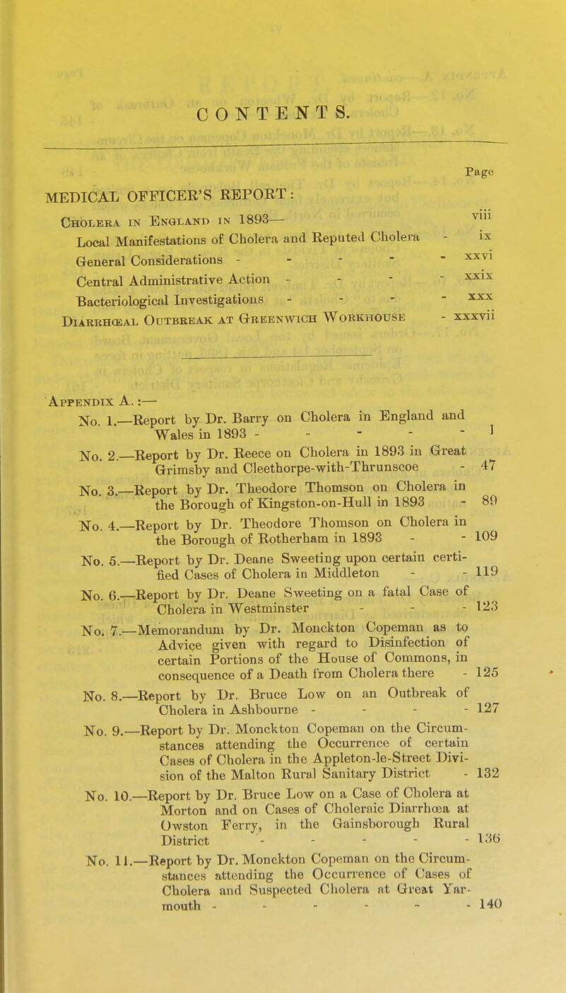 CONTENTS. Page MEDICAL OFFICER'S REPORT: Cholera in England in 1893— Local Manifestations of Cholera and Reputed Cholera - ix General Considerations ----- ^^^ Central Administrative Action - - -  Bacteriological Investigations - - - - DlARKHOSAL OUTBREAK AT GREENWICH WoRKHOtJSE - XXXVii 89 Appendix A.:— ]S[o 1.—Report by Dr. Barry on Cholera in England and Wales in 1893 - - - - - 1 No. 2.—Report by Dr. Reece on Cholera in 1893 in Great Grimsby and Cleethorpe-with-Thrunscoe - 47 No. 3.—Report by Dr. Theodore Thomson on Cholera in the Borough of Kingston-on-Hull in 1893 No. 4. Report by Dr. Theodore Thomson on Cholera in the Borough of Rotherham in 1893 - - 109 No. 5.—Report by Dr. Deane Sweeting upon certain certi- fied Cases of Cholera ia Middleton - - 119 No. 6.—Report by Dr. Deane Sweeting on a fatal Case of Cholera in Westminster - - - 123 No. v.—Memorandum by Dr. Monckton Copemau as to Adviqe given with regard to Disinfection of certain Portions of the House of Commons, in consequence of a Death from Cholera there - 125 X\[o. 8.—Report by Dr. Bruce Low on an Outbreak of Cholera in Ashbourne - - - - 127 No. 9. Report by Dr. Monckton Copeman on the Circum- stances attending the Occurrence of certain Cases of Cholera in the Appleton-le-Street Divi- sion of the Malton Rural Sanitary District - 132 No. 10.—Report by Dr. Bruce Low on a Case of Cholera at Morton and on Cases of Choleraic Diarrhoea at Owston Ferry, in the Gainsborough Rural District - - - - - 136 No. 11.—Report by Dr. Monckton Copeman on the Circum- stances attending the Occurrence of Cases of Cholera and Suspected Cholera at Great Yar- mouth - - - - ~ - 140