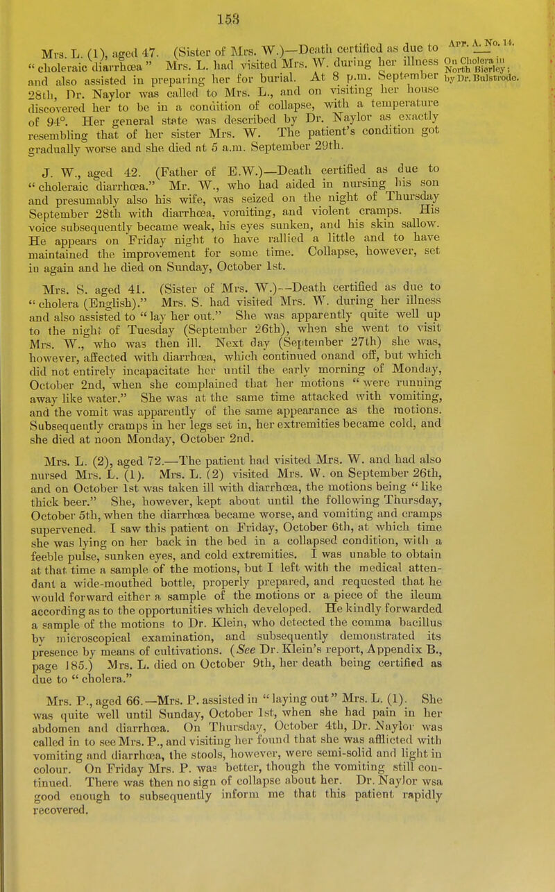 168 Mrs. L. (1), aged 47. (Sister of Mrs. W.)-Denth certified as due to • _ choleraic diarrhoea Mrs. L. had visited Mrs. W. dur.ug her illness o^CUo^^u.^ and also assisted in preparing her for burial. At 8 p.m. heptember i.yDr.Bulstrodo. 98th Dr. Naylor was called to Mrs. L., and on visiting her house discovered her to be iu a condition of collapse, with a temperature of 94° Her general state was described by Dr. Naylor as exactly resembling that of her sister Mrs. W. The patient's condition got gradually worse and she died at 5 a.m. September 29th. J. W., aged 42. (Father of E.W.)—Death certified as due to choleraic diarrhoea. Mr. W., who had aided in nursing his son and presumably also his wife, was seized on the night of Thursda,y September 28th \vith diarrhoea, vomiting, and violent cramps. His voice subsequently became weak, his eyes sunken, and his skin sallow. He appears on Friday night to have rallied a little and to have maintained the improvement for some time. Collapse, however, set in again and he died on Sunday, October 1st. Mrs. S. aged 41. (Sister of Mrs. W.)--Death certified as due to cholera (English). Mrs. S. had visited Mrs. W. during her illness and also assisted to lay her out. She was apparently quite well up to the nighf of Tuesday (September 26th), when she went to visit Mrs. W., who was then ill. Next day (September 27th) she was, however, affected with cUarrhnea, which continued onand off, but which did not entirely incapacitate her until the early morning of Monday, October 2nd, when she complained that her motions were running away like water. She was at the same time attacked with vomiting, and the vomit was apparently of the same appearance as the motions. Subsequently cramps in her legs set in, her extremities became cold, and she died at noon Monday, October 2nd. Mrs. L. (2), aged 72.—The patient had visited Mrs. W. and had also nursed Mrs. L. (1). Mrs. L. (2) visited Mrs. W. on September 26th, and on October 1st was taken ill with diarrhoea, the motions being like thick beer. She, however, kept about until the following Thursday, October 5th, when the diarrhoea became worse, and vomiting and cramps supervened. I saw this patient on Friday, October 6th, at which time she was lying on her back in the bed in a collapsed condition, witli a feeble pulse, sunken eyes, and cold extremities. I was unable to obtain at that time a sample of the motions, but I left with the medical atten- dant a wide-mouthed bottle, properly prepared, and requested that he would forward either a sample of the motions or a piece of the ileum according as to the opportunities which developed. He kindly forwarded a sample of the motions to Dr. Klein, who detected the comma bacillus by microscopical examination, and subsequently demonstrated its presence by means of cultivations. (See Dr. Klein's report, Appendix B., page 185.) Mrs. L. died on October 9th, her death being certified as due to cholera. Mrs. P., aged 66.—Mrs. P. assisted in hiying out Mrs. L. (1). She was (luite well until Sunday, October 1st, when she had pain in her abdomen and diarrhosa. On Thursday, October 4th, Dr. Naylor was called in to see Mrs. P., and visiting her found that she was afflicted with vomiting and diarrhoea, the stools, however, were semi-solid and light in colour. On Friday Mrs. P. was better, though the vomiting still con- tinued. There was then no sign of collapse about her. Dr. NayJor wsa good enough to subsequently inform me that this patient rapidly recovered.
