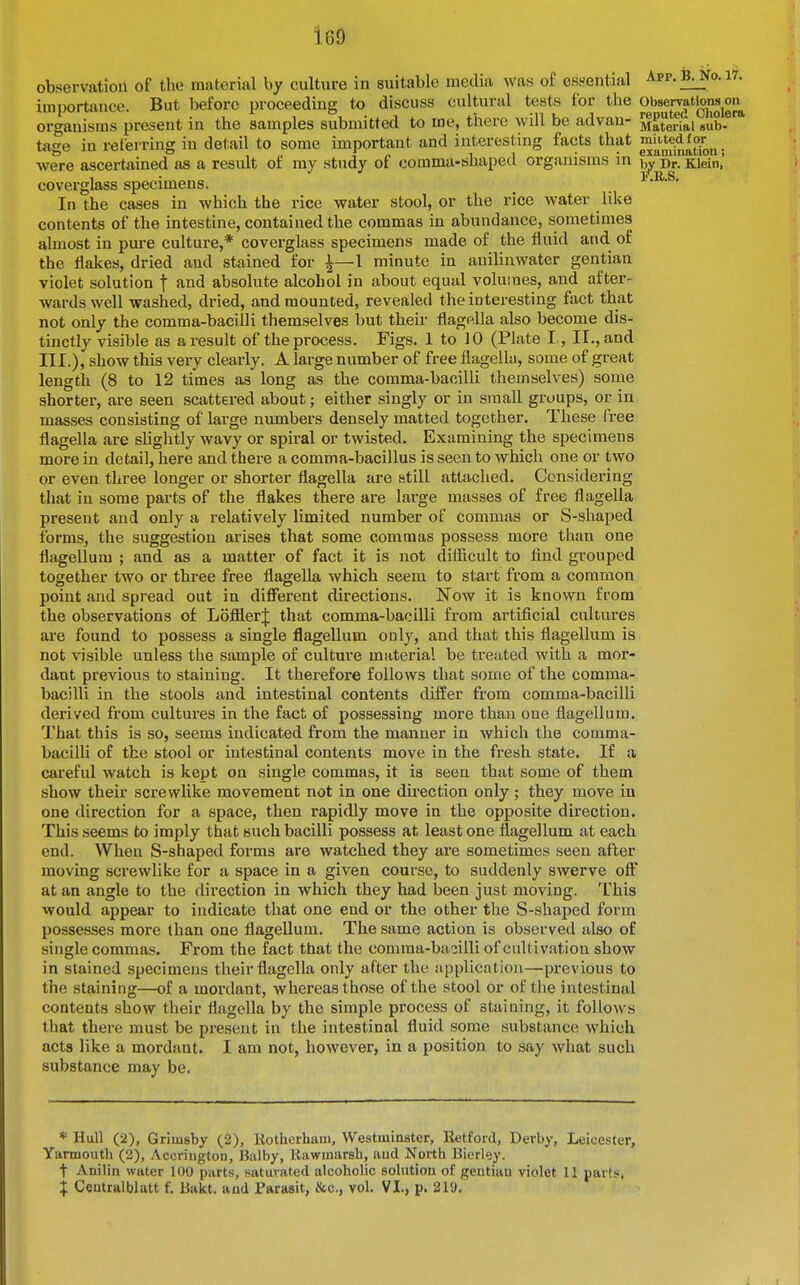 160 observation of the material by culture in suitable media was of essential Arp.B^o.i7. importance. But before proceeding to discuss cultural tests for the Observatlons^on^ organisms present in the samples submitted to me, there will be advan- Material sub- tage in referring in detail to some important and interesting facts that . were ascertained as a result of ray study of comma-shaped organisms in Dr. Klein,' coverglass specimens. ^ , l).B.S, In the cases in which the rice water stool, or the rice water like contents of the intestine, contained the commas in abundance, sometimes almost in pure culture,* coverglass specimens made of the fluid and of the flakes, dried and stained for i—1 minute in auilinwater gentian violet solution f and absolute alcohol in about equal volumes, and after- wards well washed, dried, and mounted, revealed the interesting fact that not only the comma-bacilli themselves but their flagella also become dis- tinctly visible as a result of the process. Figs. 1 to 10 (Plate I., II., and III.), show this very clearly. A lai'ge number of free flagella, some of great length (8 to 12 times as long as the comma-bacilli themselves) some shorter, are seen scattered about; either singly or in small groups, or in masses consisting of lai-ge numbers densely matted together. These free flagella are slightly wavy or spiral or twisted. Examining the specimens more in detail, here and there a comma-bacillus is seen to which one or two or even thi-ee longer or shorter flagella are still attached. Considering that in some parts of the flakes there are large masses of free flagella present and only a relatively limited number of commas or S-shaped forms, the suggestion arises that some commas possess more than one flagellum ; and as a matter of fact it is not difficult to find grouped together two or three free flagella which seem to start from a common point and spread out in different directions. Jfow it is known from the observations of LofflerJ that comma-bacilli from artificial cultures are found to possess a single flagellum only, and that this flagellum is not visible unless the sample of culture material be treated with a mor- dant previous to staining. It therefore follows that some of the comma- bacilli in the stools and intestinal contents differ from comma-bacilli derived from cultures in the fact of possessing more thau one flagellum. That this is so, seems indicated from the manner in which the comma- bacilU of the stool or intestinal contents move in the fresh state. If a careful watch is kept on single commas, it is seen that some of them show their screwlike movement not in one direction only; they move in one direction for a space, then rapidly move in the opposite direction. This seems to imply that such bacilli possess at least one flagellum at each end. When S-shaped forms are watched they are sometimes seen after moving screwlike for a space in a given course, to suddenly swerve off at an angle to the direction in which they had been just moving. This would appear to indicate that one end or the other the S-shaped form possesses more than one flageUum. The same action is observed also of single commas. From the fact that the comraa-baoilli of cultivation show in stained specimens their flagella only after the application—previous to the staining—of a mordant, whereas those of the stool or of the intestinal contents show their flagella by the simple process of staining, it follows that there must be present in the intestinal fluid some substance which acts like a mordant. I am not, however, in a position to say what such substance may be. * Hull (2), Grimsby (2), Kothcrhaiu, Westminster, K^tford, Derby, Leicester, Yarmouth (2), Accrington, Balby, Kawmarsh, aud North Bicrley. t Anilin water 100 parts, .satuvated alcoholic solution of geutiau violet 11 parts,