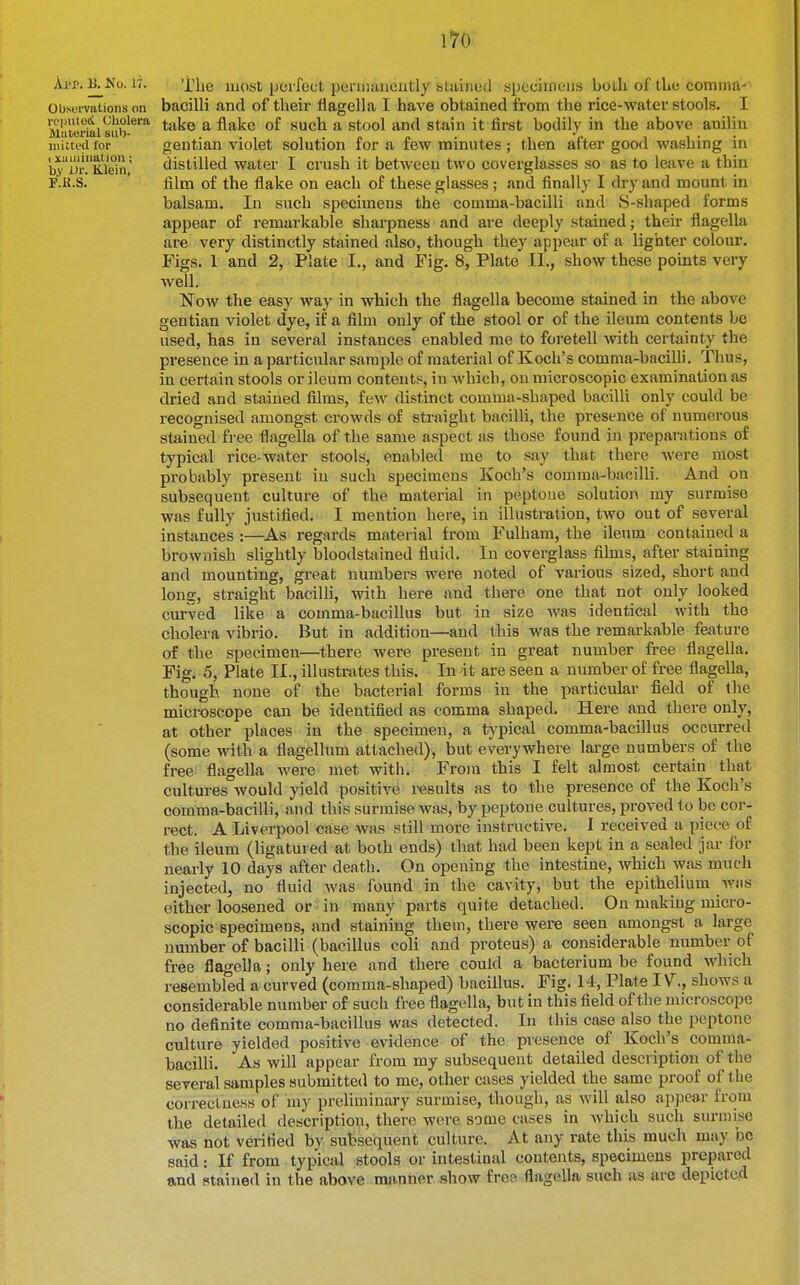 App. B^No. 17. Xlie most perfect peniiiincutly stained specimens both of tLe comma-' Observations on baciUi and of their flagella I have obtained from the rice-water stools. I ropiiiGc; Cholera ^.^^.q ^ flake of such a stool and stain it first bodily in the above anilin niittfd for gentian violet solution ior a tew minutes ; then after good wasliing in i3yiJr.''Kiein,' distilled water I crush it between two coverglasses so as to leave a thin F.K.S. ' film of the flake on each of these glasses; and finally I dry and mount in balsam. In such specimens the comma-bacilli and S-shaped forms appear of remarkable sharpness and are deeply stained; their flagella are very distinctly stained also, though they appear of a lighter colour. Figs. 1 and 2, Plate I., and Fig. 8, Plate T.I., show these points very well. Now the easy way in which the flagella become stained in the above gentian violet dye, if a film only of the stool or of the ileum contents be used, has in several instances enabled me to foretell with certainty the presence in a particular sample of material of Koch's comma-bacilli. Thus, in certain stools or ileum contents, in Avhich, on microscopic examination as dried and stained films, few distinct comma-shaped bacilli only could be recognised amongst crowds of straight bacilli, the presence of numerous stained free flagella of the same aspect as those found in preparations of typical rice-water stools, enabled me to say that there were most probably present in such specimens Koch's comma-bacilli. And on subsequent culture of the material in peptone solution my surmise was fully justified. I mention here, in illustration, two out of several instances :—^As regards material from Fulham, the ileum contained a brownish slightly bloodstained fluid. In coverglass films, after staining and mounting, great numbers were noted of various sized, short and long, straight bacilli, with here and there one that not only looked curved like a comma-bacillus but in size Avas identical with the cholera vibrio. But in addition—and this was the remarkable feature of the specimen—there were present in great number free flagella. Figi 5, Plate II., illustrates this. In it are seen a number of free flagella, though none of the bacterial forms in the particular field of the microscope can be identified as comma shaped. Here and there only, at other places in the specimen, a typical comma-bacillus occurred (some with a flagellum attached), but everywhere large numbers of the free flagella were met with. From this I felt almost certain that cultures would yield positive results as to the presence of the Koch's comma-bacilli, and this surmise was, by peptone cultures, proved to be cor- rect. A Liverpool case was still more instructive. I received a piece of the ileum (ligatured at both ends) that had been kept in a sealed jar for nearly 10 days after death. On opening the intestine, which was much injected, no fluid was found in the cavity, but the epithelium wiis either loosened or in many parts quite detached. On making micro- scopic specimens, and staining them, there were seen amongst a large number of bacilli (bacillus coli and proteus) a considerable number of free flagella; only here and there could a bacterium be found which resembled a curved (comma-shaped) bacillus. Fig. 14, Plate IV., shows a considerable number of such free flagella, but in this field of the microscope no definite comma-bacillus was detected. In this case also the peptone culture yielded positive evidence of the presence of Koch's comma- bacilli. As will appear from my subsequent detailed desci iptiou of the several samples submitted to me, other cases yielded the same proof of the coirectncss of my preliminary surmise, though, as will also appear from the detailed description, there were some cases in which such surmise was not veiified by subsequent culture. At any rate this much may be said: If from typical stools or intestinal contents, specimens prepared and stained in the above manner show free flagella such as are depicted