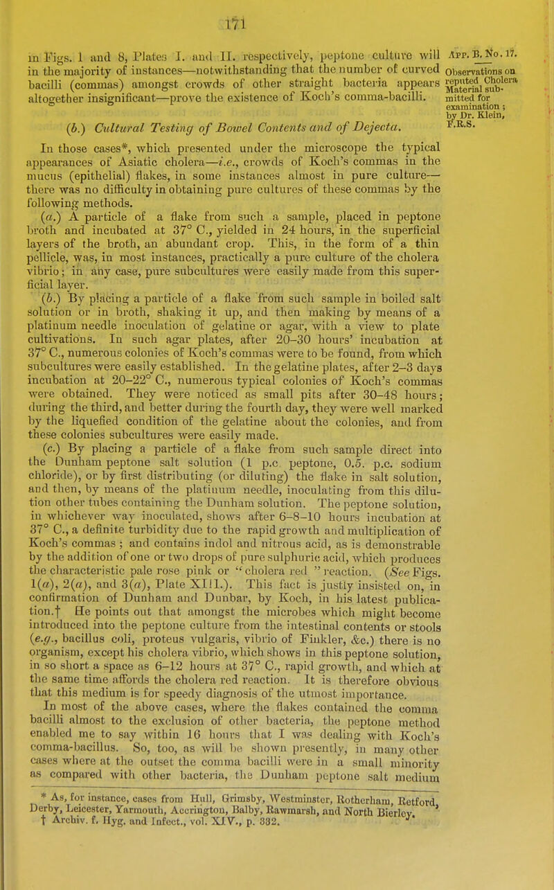 in the majority of instances—notwithstanding that the number of curved observations on bacilli (commas) amongst crowds of other straight bacteria appears ^Periii s^b^*^* altogether insignificant—prove tlie existence of Koch's comma-bacilli. mitted for (b.) Cultural Testing of Bowel Contents and of Dejecta. In those cases*, which presented under the microscope the typical appearances of Asiatic cholera—i.e., crowds of Koch's commas in the mucus (epithelial) flakes, in some instances almost in pure culture- there was no difficulty in obtaining pure cultures of these commas by the following methods. («.) A particle of a flake from such a sample, placed in peptone broth and incubated at 37° 0., yielded in 24 hours, in the superficial layers of the broth, an abundant crop. This, in the form of a thin pellicle, was, in most instances, practically a pure culture of the cholera vibrio; in any case, pure subcultures were easily made from this super- ficial layer. (6.) By placing a particle of a flake from such sample in boiled salt solution or in broth, shaking it up, and then making by means of a platinum needle inoculation of gelatine or agar, with a view to plate cultivations. In such agar plates, after 20-30 hours' incubation at 37° C, numerous colonies of Koch's commas were to be found, from which subcultures were easily established. In the gelatine plates, after 2-3 days incubation at 20-22° C, numerous typical colonies of Koch's commas were obtained. They were noticed as small pits after 30-48 hours; during the third, and better during the fourth day, they were well marked by the liquefied condition of the gelatine about the colonies, and from these colonies subcultures were easily made. (c.) By placing a particle of a flake from such sample direct into the Dunham peptone salt solution (1 p.c. peptone, 0.5. p.c. sodium chloride), or by first distributing (or diluting) the flake in salt solution, and then, by means of the platinum needle, inoculating from this dilu- tion other tubes containing the Dunham solution. The peptone solution, in whichever way inoculated, shows after 6-8-10 hours incubation at 37° C, a definite turbidity due to the rapid growth aud multiplication of Koch's commas ; and contains indol and nitrous acid, as is demonstrable by the addition of one or two drops of pure sulphuric acid, which produces the chai-acteristic pale rose pink or cholera red i-eaction. (^ee Figs. 1(«), 2(a), and 3(a), Plate XIII.), This fact; is justly insisted on, in confirmation of Dunham and Dunbar, by Koch, in his latest publica- tion.! He points out that amongst the microbes which might become introduced into the peptone culture from the intestinal contents or stools {e.ff., bacillus coli, proteus vulgaris, vibrio of Fiukler, &c.) there is no organism, except his cholera vibrio, which shows in this peptone solution, in so short a space as 6-12 hours at 37° C, rapid growth, and which at the same time afibrds the cholera red reaction. It is therefore obvious that this medium is for speedy diagnosis of the utmost importance. In most of the above cases, where the flakes contained the comma bacilli almost to the exclusion of other bacteria, the peptone method enabled me to say within 16 hours that I was dealing with Koch's comma-bacillus. So, too, as will bo shown presently, in many other cases where at the outset the comma bacilli were in a small minority as compared with other bacteria, the Dunham peptone salt medium * As, for instance, cases from Hull, Grimsby, Westminster, Rotherham, Retford Derby, Leicester, Yarmouth, Accriiigtou, Balby, Rawmarsh, and North Bierlov * t Archiv. f, Hyg. and Infect., vol. XXV., p. 332. ejcamination; by Dr. Klein, P,K.S.