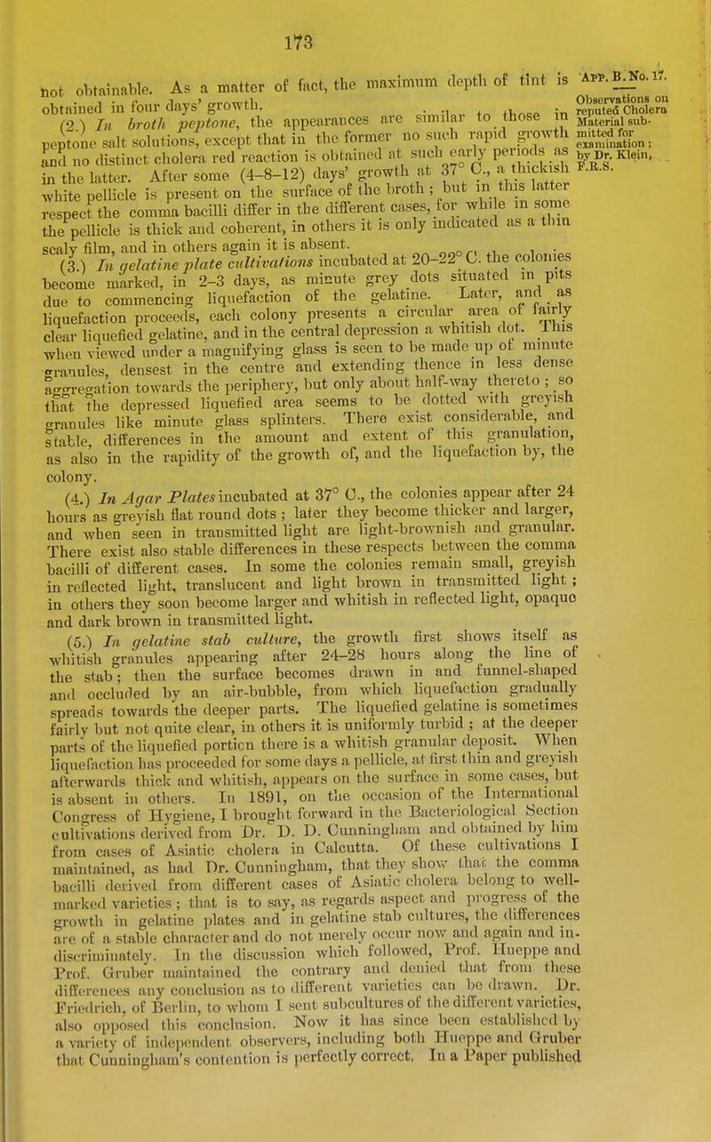 not obtainable. As a matter of fact, the maximum depth of tint is AP^.B^o.ir. obtained in four days' growth. . , . reputed Cholera (0\ In broth peptone, the appearances are sunilar to tnose m jjateriaisub- peptone salt solutions, except that in the former no such rapid pwth ^^tted^^^^^ Ind no distinct cholera red reaction is obtained at such early Penods -a^ by Dr. Klein, in the latter. After some (4-8-12 days' growth at 37 0., a thickish F.R-S. white pellicle is present on the surface of the broth ; but m this latter respect the comma bacilli differ in the difierent cases, for while m some the pellicle is thick and coherent, in others it is only indicated as a tlim scaly film, and in others again it is absent. (3 ) In gelatine plate cultivations incubated at 20-22° C. the colonies become marked, in 2-3 days, as minute grey dots situated in pits due to commencing liquefaction of the gelatine. Later, and as liquefaction proceeds, each colony presents a circular area of lairly clear liquefied gelatine, and in the central depression a whitish dot. Uns when viewed under a magnifying glass is seen to be made up of. mmute .rranulcs, densest in the centre and extending thence in less dense a-gi-egation towards the periphery, but only about half-way thereto ; so that the depressed liquefied area seems to be dotted with greyish granules like minute glass splinters. There exist considerable, and stable differences in the amount and extent of this granulation, as also in the rapidity of the growth of, and the liquefaction by, the colony. (4.) In Agar P/a^es incubated at 37° 0., the colonies appear after 24 hours as greyish flat round dots ; later they become thicker and larger, and when seen in transmitted light are light-brownish and granular. There exist also stable differences in these respects between the comma bacilli of different cases. In some the colonies remain small, greyish in reflected light, translucent and light brown in transmitted light ; in others they soon become larger and whitish in reflected light, opaque and dark brown in transmitted light. (5.) In gelatine stab culture, the growth first shows itself as whitish granules appearing after 24-28 hours along the Hne of . the stab; then the surface becomes drawn in and funnel-shaped and occluded by an air-bubble, from which hquefaction gradually spreads towards the deeper parts. The hquefied gelatine is sometimes fairly but not quite clear, in others it is uniformly turbid ; at the deeper parts of the liquefied portion there is a whitish granular deposit. When liquefaction has proceeded for some days a pellicle, at first thin and greyish afterwards thick and whitish, appears on the surface in some cases, but is absent hi others. In 1891, on the occasion of the International Congress of Hygiene, I brought forward in the Bacteriological Section cultivations derived from Dr. D. D. Cunningham and obtained by him from cases of Asiatic cholera in Calcutta. Of these cultivations I maintained, as had Dr. Cunningham, that they show thnc the comma bacilli derived from different cases of Asiatic cholera belong to well- marked varieties ; that is to say, as regards aspect and jii ogress of the growth in gelatine plates and in gelatine stab cultures, the differences are of a stable character and do not merely occur now and again and in- discriniinately. In the discussion which followed. Prof. Hueppe and Prof. Gruber maintained the contrary and denied that from these differences any conclusion as to different varieties can bo drawn. Dr. Friedrich, of Berlin, to whom I sent subcultures of the different varieties, also opposed this conclusion. Now it has since been established by a variety of independent observers, including both Hueppe and Gruber that Cunningham's contention is perfectly correct. In a Paper published