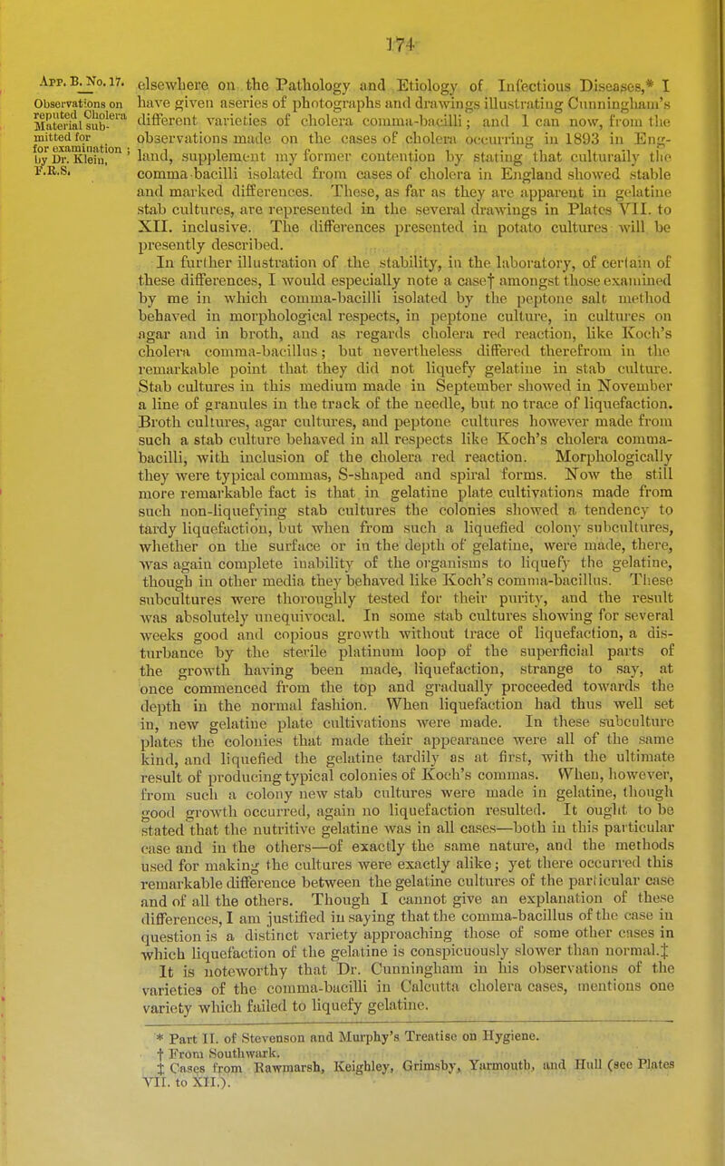 App. B. No. 17. Observations on reputed Oliolera Material sub- mitted for for examination ; by Dr. Klein, tlio elsewhere on the Pathology and Etiology of Infectious Diseases,* I have given asevies of photographs and drawings illustrating Cunningham's different varieties of cholera comma-bacilli; and 1 can now, from the observations made on the cases of cholera occurring in 1893 in laud, supplement my former contention by stating that culturally comma bacilli isolated from cases of cholera in England showed stable and marked differences. These, as far as they are apparent in gelatine stab cultures, are represented in the several drawings in Plates VII. to XII. inclusive. The differences presented in potato cultures will be presently described. In further illustration of the stability, in the laboratory, of cerlain of these differences, I would especially note a casef amongst those examined by me in which comma-bacilli isolated by the peptone salt method behaved in morphological respects, in peptone culture, in cultures on agar and in broth, and as regards cholera red reaction, like Koch's cholera comma-bacillus; but nevertheless differed therefrom in the remarkable point that they did not liquefy gelatine in stab cultttre. Stab cultures in this medium made in September .showed in November a line of granules in the track of the needle, but no trace of liquefaction. Broth cultures, agar cultures, and peptone cultures however made from such a stab culture behaved in all respects like Koch's cholera comma- bacilli, with inclusion of the cholera red reaction. Morphologically they were typical commas, S-shaped and spiral forms. Now the still more remarkable fact is that in gelatine plate cultivations made from such non-liquefying stab cultures the colonies showed a tendency to tardy liquefaction, but when from such a liquefied colony subcultures, whether on the surface or in the depth of gelatine, were made, there, was again complete iuability of the organisms to liquefy the gelatine, though in other media they behaved like Koch's comma-bacillus. These subcultures were thoroughly tested for their purity, and the result Avas absolutely unequivocal. In some stab cultures showing for several weeks good and copious growth without trace oE liquefaction, a dis- turbance by the sterile platinum loop of the superficial parts of the growth having been made, liquefaction, strange to say, at once commenced from the top and gradually proceeded towards the depth in the normal fashion. When liquefaction had thus well set in, new gelatine plate cultivations were made. In these subculture plates the colonies that made their appearance were all of the same kind, and liquefied the gelatine tardily as at first, with the ultimate result of producing typical colonies of Koch's commas. When, however, from such a colony new stab cultures were made in gelatine, thougli good growth occurred, again no liquefaction resulted. It ought to be stated that the nutritive gelatine was in all cases—both in this particular case and in the others—of exactly the same nature, and the methods used for making the cultures were exactly alike; yet there occurred this remarkable difference between the gelatine cultures of the particular case and of all the others. Though I cannot give an explanation of these differences, I am justified in saying that the comma-bacillus of the case in question is a di.stinct variety approaching those of some other cases in which liquefaction of the gelatine is conspicuously slower than normal.J It is noteworthy that Dr. Cunningham in his observations of the varieties of the comma-bacilli in Calcutta cholera cases, mentions one variety which failed to liquefy gelatine. * Part II. of Stevenson and Murphy's Treatise on Hygiene, f From Soutliwark. X Cases from Rawmarsh, Keighley, Grimsby, Yarmoutb, and Hull (see Plates