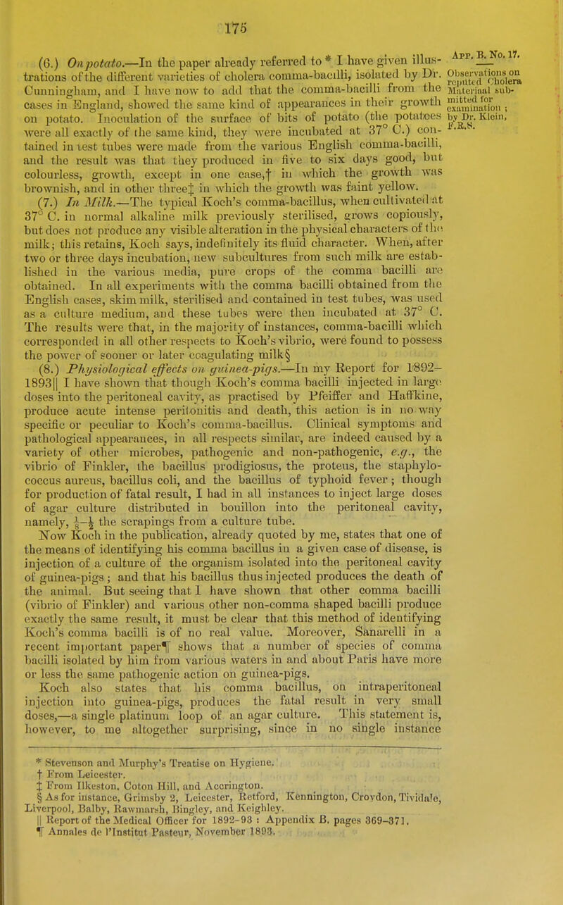 (6.) Ort;;o<rt^o.—In the paper already refeiTecHo* I have given illuK- ^pp.^ . • trations of the different varieties of cholera comma-bacdli, isolated by Dr. ^b™^^ Cunningham, and I have now to add that the comma-bacilli from the Maieriiial'bub- cases in England, showed the same kind of appearances in their growth ^^|^';t,;|fj°?;,,. on potato. Inoculation of the surface of bits of potato (the potatoes hy^r. Kioin,' were all exactly of the same kind, they were incubated at 37 C.) cou- tiiined in test tubes were made from the various English comma-bacdli, and the result was that they produced in five to six days good, but colourless, growth, except in one case.f in which the growth was brownish, and in other threej in which the growth was faint yellow. (7.) In 3Iilk.~The typical Koch's comma-bacillus, when cultivated at 37° C. in normal alkaline milk previously sterilised, grows copiously, but does not produce any visible alteration in the physical characters of th(i milk; this retains, Koch says, indefinitely its fluid character. When, after two or three days incubation, new subcultures from such milk are estab- lished in the various media, pure crops of the comma bacilli are obtained. In all experiments with the comma bacilli obtained from the English cases, skim milk, sterilised and contained in test tubes, was used as a culture medium, and these tubes were then incubated at 37° C. The results were that, in the majority of instances, comma-bacilli which corresponded in all other respects to Koch's vibrio, were found to possess the power of sooner or later coagulating milk§ (8.) Physiological effects o)i guinea-pigs.—In my Report for 1892- 1893|| I have shown that though Koch's comma bacilli injected in large; doses into the peritoneal cavity, as practised by PfeifEer and HaflPkine, produce acute intense peritonitis and death, tliis action is in no way specific or peculiar to Koch's comma-bacillus. Clinical symptoms and pathological appearances, in aU i-espects similar, are indeed caused by a variety of other microbes, pathogenic and non-pathogenic, e.g., the vibrio of Finkler, the bacillus prodigiosus, the protens, the staphylo- coccus aureus, bacillus coli, and the bacillus of typhoid fever; though for production of fatal result, I had in all instances to inject large doses of agar culture distributed in bouillon into the peritoneal cavity, namely, \-\ the scrapings from a culture tube. Now Koch in the publication, already quoted by me, states that one of the means of identifying his comma bacillus in a given case of disease, is injection of a culture of the organism isolated into the peritoneal cavity of guinea-pigs; and that his bacillus thus injected produces the death of the animal. But seeing that 1 have shown that other comma bacilli (vibrio of Finkler) and various other non-comma shaped bacilli produce exactly the same result, it must be clear that this method of identifying Koch's comma bacilli is of no real value. Moreover, Sanarelli in a recent important paper^ shows that a number of species of comma bacilli isolated by him from various waters in and about Paris have more or less the same pathogenic action on guinea-pigs. Koch also slates that his comma bacillus, on intraperitoneal injection into guinea-pigs, produces the fatal result in very small doses,—a single platinum loop of an agar culture. This statement is, however, to me altogether surprising, since in no single instance * Stevenson and Murphy's Treatise on Hygiene.' t From Leicester. X From Ilkeston. Coton Hill, and Accrington. § Ah for instance, Grimsby 2, Leicester, Retford, Kennington, Croydon, Tividale, Liverpool, Balby, Rawmarsh, IJinjiley, and Keighley. II Report of the Medical Officer for 1892-93 : Appendix B. pages 369-37], IT Annates de I'lnstitut Pasteur, November 1893.