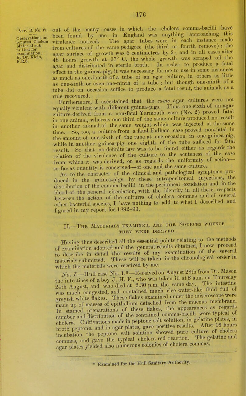 App. B- No. 17. Observations on reputed Cliolera Material snb- niitted for examination : by Dr. Klein, F.R.S. out of the many cases in which the cholera comma-bacilli have been found by me in England was anything approaching this virulence noticed. The agar tubes were in each instance made from cultures of the same pedigree (the third or fourth remove) ; the ao-ar surface of growth was 6 centimetres by 2 ; and in all cases after 48 hours gi-owth at 37° C. the whole growth was scraped off the agar and distributed in sterile broth. In order to produce a fatal effect in the guinea-pig, it was necessary for me to use in some mstauces as much as one-fourth of a tube of an agar culture, in others as little as one-sixth or even one-ninth of a tube ; but though one-mnth of a tube did on occasion suffice to produce a fatal result, the animals as a rule recovered. Furthermore, I ascertained that the same agar cultures Avere not equally virulent with different guinea-pigs. Thus one sixth of an agar culture derived from a non-fatal Yarmouth case (No. 2) proved tatal in one animal, whereas one third of the same culture produced no result in another animal of the same weight which was injected at the same time So, too, a culture from a fatal Fulham case proved non-fatal in the amount of one sixth of the tube at one occasion in one guinea-pig, while in another guinea-pig one eighth of the tube sutficed for fatal result So that no definite law was to be found either as regards the relation of the virulence of the culture to the acuteness of the ca?c from which it was derived, or as regards the unilbrmity of action— so far as quantity is concerned—of one and the same culture. As to the character of the clinical and pathological symptoms pro- duced in the guinea-pigs by these intraperitoneal injections, the distribution of the comma-bacilli in the peritoneal exudation and m the blood of the general circulation, with the identity in all these respects between the action of the cultures of cholera commas and of several other bacterial species, I have nothmg to aiid to what I described and figured in my report for 1892-93, II—The Materials examined, and the Sources whence THEY were derived. Ha^dn- thus described all the essential points relating to the methods of examination adonted and the general results obtained, I now proceed to describe in detail the results of my examination of the seveia materials submitted. These will be taken in the chronological ordei in which the materials were received by me. jVTo /—Hull case No. 1.*—Eeceivedon August 28th from 3)r. Mason the intestines of a boy J. H. F., who was trdcen ill at 6 a.m. on I hursday 24th August, and who died at 2.30 p.m. the same day The intes ine was much congested, and contained much rice water-hke fluid fuH of crevish white flakes. These flakes examined under the imscroscope wei e made up of masses of epithelium detached from the mucous membrane in stained preparations of these flakes, the appea.-ances as i-eg..rds numbei and distribution of the contained comma-bacdh were typical of Sera. Cultivations made in peptone salt solution, in gelatine plat s m broth peptone, and in agar plates, gave positive results. ^^^^^Il}'^^' incubation the peptone salt solution showed pure culture of cholera cominis, and gave^he typical cholera red reaction. The flatine and agar plates yielded also numerous colonies of cholera commas.