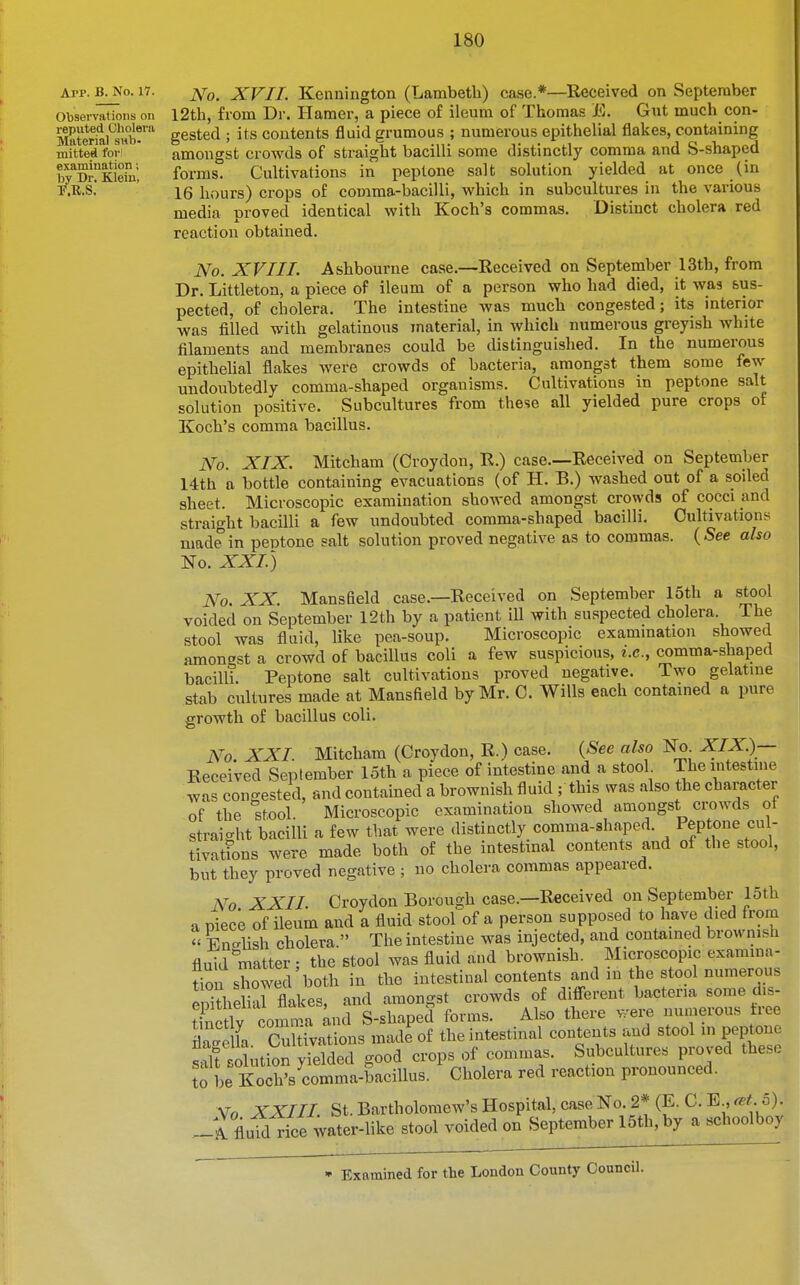 Ai-p. B^o. 17. XVII. Kennington (Lambeth) case.*—Received on September Observations on I2th, from Dr. Hamer, a piece of ileum of Thomas E. Gut much con- Kerki^iub!™ gested ; its contents fluid grumous ; numerous epithelial flakes, containing mitted foi l amongst crowds of straight bacilli some distinctly comma and S-shaped by'^Dnktefu'; forms. Cultivations in peptone salt solution yielded at once (in T.R.S. ' 15 hours) crops of comma-bacilli, which in subcultures in the various media proved identical with Koch's commas. Distinct cholera red reaction obtained. No. XVIII. Ashbourne case.—Received on September 13th, from Dr. Littleton, a piece of ileum of a person who had died, it was sus- pected, of cholera. The intestine was much congested; its interior was filled with gelatinous material, in which numerous greyish white filaments and membranes could be distinguished. In the numerous epithelial flakes were crowds of bacteria, amongst them some few undoubtedly comma-shaped organisms. Cultivations in peptone salt solution positive. Subcultures from these all yielded pure crops of Koch's comma bacillus. No. XIX. Mitcham (Croydon, R.) case.—Received on September 14th a bottle containing evacuations (of H. B.) washed out of a soiled sheet. Microscopic examination showed amongst crowds of cocci and straight bacilli a few undoubted comma-shaped bacilli. Cultivations made in peptone salt solution proved negative as to commas. (See also No. XXI.) No. XX. Mansfield case.—Received on September 15th a stool voided on September 12th by a patient ill with suspected cholera. The stool was fluid, like pea-soup. Microscopic exammation showed amongst a crowd of bacillus coli a few suspicious, i.e., comma-shaped bacilli. Peptone salt cultivations proved negative. Two gelatine stab cultures made at Mansfield by Mr. C. Wills each contained a pure growth of bacillus coli. No. XXI. Mitcham (Croydon, R.) case. {See also ISo XIX)— Received September loth a piece of intestine and a stool The intestine was congested, and contained a brownish fluid ; this was .nlso the character of the stool. Microscopic examination showed amongst crowds ot straight bacilli a few that were distinctly comma-shaped. Peptone cul- tivatfons were made both of the intestinal contents and of the stool, but they proved negative ; no cholera commas appeared. No XXII. Croydon Borough case.—Received on September 15th a niece of ileum and a fluid stool of a person supposed to have died from « En!?lish cholera. The intestine was injected, and contained brownish fluid matter; the stool was fluid and brownish. Microscopic examina- don showed both in the intestinal contents and in the stool numerous She arflakes, and amongst crowds of diflFerent bacteria some dis- tln^ ly comma Lid S-shaped forms. Also there were nuuierous tree ie la Cultivations made of the intestinal contents and stool m peptone s-iU 'olution yielded good crops of commas. Subcultures proved these le Korslomma-bacillus. Cholera red reaction pronounced. Vo XXIII. St. Bartholomew's Hospital, case No. 2* (E. C. E , cBt.b). _ A fluidlice water-like stool voided on September 15th, by a schoolboy