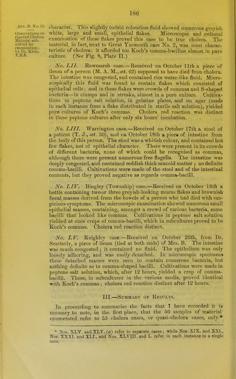 Apr. B^'o. 17. character. This slightly turbid colourless fluid showed numerous greyish Obseivatious oil white, large and small, epithelial flakes. Microscopic and cultural MatoWai^ub-'^''' examination of these flakes proved this case to be true cholera. The examination material, in fact, next to Great Yarmouth case No. 2, was most charac- byDr. Kleini teristic of cholera: it afforded too Koch's comma-b/icillus almost in pure i-R-S- culture. (^See Fig. 8, Plate II.) No. LII. Rawmarsh case.—Received on October 11th a piece of ileum of a person (M. A. M., cBt. 42) supposed to have died from cholera. The intestine was congested, and contained rice water-like fluid. Micro- scopically this fluid was found to contain flakes which consisted of epithelial cells; and in these flakes were crowds of commas and S-shaped bacteria—in clumps and in streaks, almost in a pure culture. Cultiva- tions in peptone salt solution, in gelatine plates, and on agar (made in each instance from a flake distributed in sterile salt solution), yielded pure cultures of Koch's commas. Cholera red reaction was distinct in these peptone cultures after only six hours' incubation. No. LIU. Warrington case.—Received on October I7th a stool of a patient (T. J., cei. 30), and on October 18th a pieca of intestine from the body of this person. The stool was a whitish colour, and contained but few flakes, not of epithelial character. There were present in its crowds of different bacteria, none of which could be recognised as commas, although there were present numerous free flagella. The intestine was deeply congested, and contained reddish thick mucoid matter ; no definite comma-bacilli. Cultivations were made of the stool and of the intestinal contents, but they proved negative as regards comma-bacilli. No. LIV. Bingley (Township) case.—Received on October 18th a bottle containing two or three greyish-looking mucus flakes and brownish faecal masses derived from the bowels of a person who had died with sus- picious symptoms. The microscopic examination showed numerous small epithelial masses, containing, amongst a crowd of various bacteria, some bacilli that looked like commas. Cultivations in peptone salt solution yielded at once crops of comma-bacilli, which in subcultures proved to be Koch's commas. Cholera red reaction distinct. No. L V. Keighley case.—Received on October 26th, from Dr. Scatterly, a piece of ileum (tied at both ends) of Mrs. B. The intestine was much congested; it contained no fluid. The epithelium was only loosely adhering, and was easily detached. In microscopic specimens these detached masses were seen to contain numerous bacteria, but nothing definite as to comma-shaped bacilli. Cultivations were made in peptone salt solution, which, after 12 hours, yielded a crop of comma- bacilli. 7'hese, in subcultures in the various media, proved identical with Koch's commas ; cholera red reaction distinct after 12 hours. III.—Summary of Results. In proceeding to summarise the facts that I have recorded it is ncessary to note, in the first place, that the 56 samples of material enumerated refer to 53 cholera cases, or quasi-cholera cases, only.* * Nos. XLV. and XLV. (a) refer to separate cases; -while Nos. XIX. aud XXI., Nos. XXXI. and XLI., and Nos. XLVIII. and L. refer in each instance to a single case.