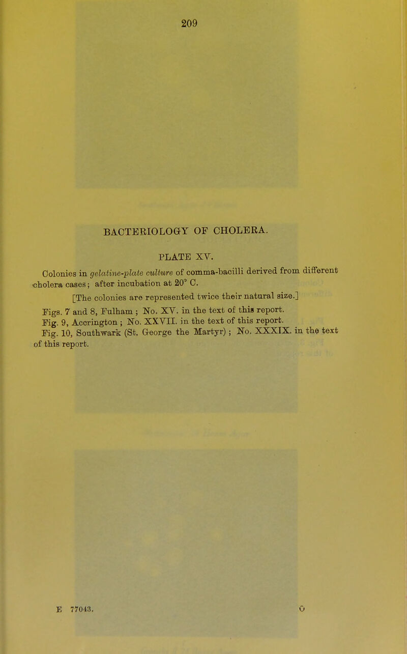 209 BACTERIOLOGY OF CHOLERA. PLATE XV. Colonies in gelatine-plate culture of comma-bacilli derived from different •cholera cases; after incubation at 20° 0. [The colonies are represented twice their natural size.] Figs. 7 and 8, Fulham ; No. XV. in the text of this report. Fig. 9, Accrington ; No. XXVII. in the text of this report. Fig. 10, Southwark (St. George the Martyr); No. XXXIX. in the text of this report. E 77043. O