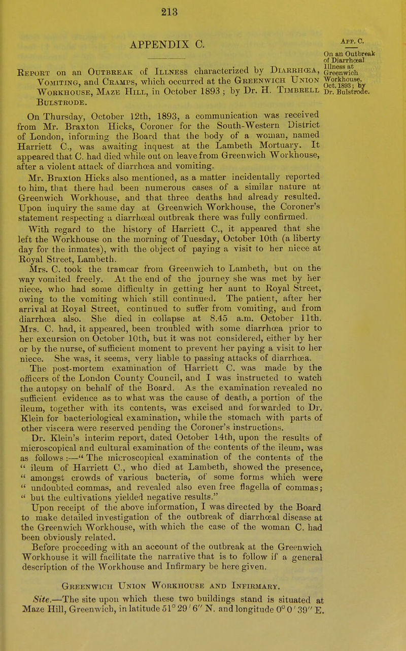 APPENDIX 0. On an Outbreak of Diarrhoeal Report on an Outbreak of Illness characterized by Diarrikea, Greenwich Vomiting, and Cramps, which occurred at the Greenwich Union Workhouse, Workhouse, Maze Hill, in October 1893 ; by Dr. H. Timbrell Dr. Bulstrode. Bulstrode. On Thursday, October 12th, 1893, a communication was received from Mr. Braxton Hicks, Coroner for the South-Western District of London, informing the Board that the body of a woman, named Harriett C., was awaiting inquest at the Lambeth Mortuary. It appeared that C. had died while out on leave from Greenwich Workhouse, after a violent attack of diarrhoea and vomiting. Mr. Braxton Hicks also mentioned, as a matter incidentally reported to him, tliat there had been numerous cases of a similar nature at Greenwich Workhouse, and that three deaths had already resulted. Upon inquiry the same day at Greenwich Workhouse, the Coroner's statement respecting a diarrhoeal outbreak there was fully confirmed. With regard to the history of Harriett C, it appeared that she left the Workhouse on the morning of Tuesday, October 10th (a liberty day for the inmates), with the object of paying a visit to her niece at Royal Street, Lambeth. Mrs. C. took the tramcar from Greenwich to Lambeth, but on the way vomited freely. At the end of the journey she was met by her niece, who had some difficulty in getting her aunt to Royal Street, owing to the vomiting Avhich still continued. The patient, after her arrival at Royal Street, continued to suffer from vomiting, and from diarrhoea also. She died in collapse at 8.45 a.m. October 11th. Mrs. C. had, it appeared, been troubled with some diarrhoea prior to her excursion on October 10th, but it was not considered, either by her or by the nurse, of sufficient moment to prevent her paying a visit to lier niece. She was, it seems, very liable to passing attacks of diarrhoea. The post-mortem examination of Harriett C. was made by the officers of the London County Council, and I was instructed to watch the autopsy on behalf of the Board. As the examination revealed no sufficient evidence as to what was the cause of death, a portion of the ileum, together with its contents, was excised and forwarded to Di-. Klein for bacteriological examination, while the stomach with parts of other viscera were reserved pending the Coroner's instructions. Dr. Klein's interim report, dated October 14th, upon the results of microscopical and cultural examination of the contents of the ileum, was as follows :— The microscopical examination of the contents of the ileum of Harnett C, who died at Lambeth, showed the presence, amongst crowds of various bacteria, of some forms which were undoubted commas, and revealed also even free flagella of commas; but the cultivations yielded negative results. Upon receipt of the above information, I was directed by the Board to make detailed investigation of the outbreak of diarrhoeal disease at the Greenv/ich Workhouse, with which the case of the woman C. had been obviously related. Before proceeding with an account of the outbreak at the Greenwich Workhouse it will facilitate the narrative that is to follow if a general description of the Wori<house and Infirmary be here given. Greenwich Union Workhouse and Infirmary. Site.—The site upon which these two buildings stand is situated at Maze Hill, Greenwich, in latitude 51° 29' 6 N. and longitude 0* 0' 39 E.