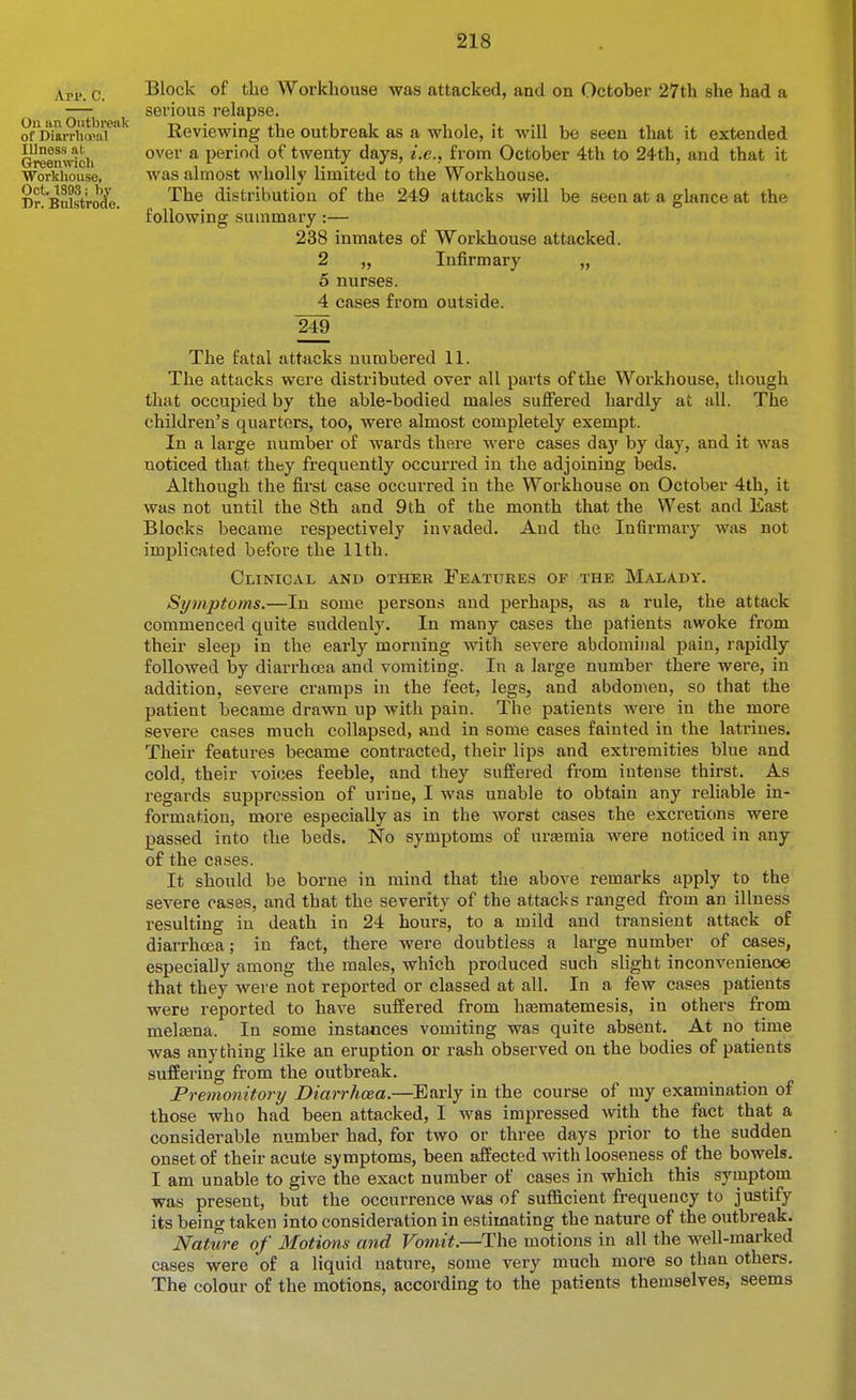Ave. C. Ou an Outbreak of Diarrhoeal Illness at Greemvich ■Workhouse, Oct 1893; by Dr. Bulstrode. Block of the Workhouse was attacked, and on October 27th she had a serious relapse. Reviewing the outbreak as a whole, it will be seen that it extended over a perincl of twenty days, i.e., from October 4th to 24th, and that it was almost wholly limited to the Workhouse. The distribution of the 249 attacks will be seen at a glance at the following summary:— 238 inmates of Workhouse attacked. 2 „ Infirmary „ 5 nurses. 4 cases from outside. 249 The fatal attacks numbered 11. The attacks were distributed over all parts of the Workhouse, though that occupied by the able-bodied males suffered hardly at all. The children's quarters, too, were almost completely exempt. In a large number of wards there were cases da)' by day, and it was noticed that they frequently occurred in the adjoining beds. Although the first case occurred in the Workhouse on October 4th, it was not until the 8th and 9th of the month that the West and East Blocks became respectively invaded. And the Infirmary was not implicated before the 11th. Clinical and other Features of the Malady. Symptoms.—In some persons and perhaps, as a rule, the attack commenced quite suddenly. In many cases the patients awoke from their sleep in the early morning with severe abdominal pain, rapidly followed by diarrhoea and vomiting. In a large number there were, in addition, severe cramps in the feet, legs, and abdomen, so that the patient became drawn up with pain. The patients Avere in the more severe cases much collapsed, and in some cases fainted in the latrines. Their featui-es became contracted, their lips and extremities blue and cold, their voices feeble, and they suffered from intense thirst. As regards suppression of urine, I was unable to obtain any reliable in- formation, more especially as in the worst cases the excretions were passed into the beds. No symptoms of urasmia were noticed in any of the cflses. It should be borne in mind that the above remarks apply to the severe cases, and that the severity of the attacks ranged from an illness resulting in death in 24 hours, to a mild and transient attack of diarrhoea; in fact, there were doubtless a large number of cases, especially among the males, which produced such slight inconvenience that they were not reported or classed at all. In a few cases patients were reported to have suffered from hismatemesis, in others from melaena. In some instances vomiting was quite absent. At no time was anything like an eruption or rash observed ou the bodies of patients suffering from the outbreak. Premonitortj Diarrhoea.—Early in the course of my examination of those who had been attacked, I was impressed with the fact that a considerable number had, for two or three days prior to the sudden onset of their acute symptoms, been affected with looseness of the bowels. I am unable to give the exact number of cases in which this symptom was present, but the occurrence was of sufficient frequency to justify its being taken into consideration in estimating the nature of the outbreak. Nature of Motions and Vomit.—The motions in all the well-marked cases were of a liquid nature, some very much more so than others. The colour of the motions, according to the patients themselves, seems