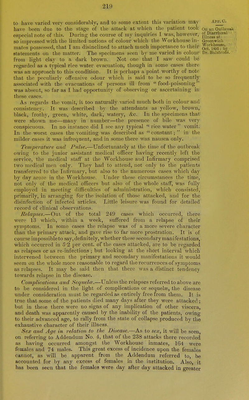 to have varied very considerably, and to some extent this variation may Apr, o. have been dne to the stage of the attack at which the patient took on au Outbieak especial note of this. During the course of my intxuiries I was, however, jfi^^^gat***^ so impressed with the limited notions of colour which the Workhouse in- Greenwidi mates possessed, that I am disinclined to attach much importance to their ^tyisssTby statements on the matter. The specimens seen by me varied in colour Dr. Bulstrode. from light clay to a dark brown. Not one that I saw could be regarded as a typical rice water evacuation, though in some cases there was an approach to this condition. It is perhaps a point worthy of note that the peculiarly offensive odour which is said to be so frequently associated with the evacuations of persons ill from food-poisoning was absent, so far as I had opportunity of observing or ascertaining in these cases. As regards the vomit, it too naturally varied much both in colour and consistency. It was described by the attendants as yellow, brown, black, frothy, green, white, dark, watery, &c. In the specimens that were shown me—many in number—the presence of bile was very conspicuous. In no instance did I see any typical  rice water vomit. In the worst cases the vomiting was described as  constant;  in the milder cases it was infrequent, and in some there was nausea only. Temperature and Pulse.—Unfortunately at the time of the outbreak owing to the junior assistant medical officer having recently left the service, the medical staff at the Workhouse and Infirmary comprised two medical men only. They had to attend, not only to the patients transferred to the Infirmary, but also to the numerous cases which day by day arose in the Workhouse. Under these circumstances the time, not only of the medical officers but also of the whole staff, was fully employed in meeting difficulties of administration, which consisted, primarily, in arranging for the isolation of those attacked, and for the disinfection of infected articles. Little leisure was found for detailed record of clinical observations. Relapses.—Out of the total 249 cases which occurred, there were 13 which, within a week, suffered from a relapse of their symptoms. In some cases the relapse was of a more severe character than the primary attack, and gave rise to far more prostration. It is of course impossible to say, definitely, whether these secondary manifestations, which occurred in 5'2 per cent, of the cases attacked, are to be regarded as relapses or as re-infections ; but looking at the short interval which intervened between the primary and secondary manifestations it would seem on the whole more reasonable to regard the recuri-ences of symptoms as relapses. It may be said then that there was a distinct tendency towards relapse in the disease. Complications and Sequelce.—Unless the relapses referred to above are to be considered in the light of complications or sequelte, the disease under consideration must be regarded as entirely free from them. It is true that some of the patients died many days after they were attacked; but in these there were no signs of any implication of other viscera, and death was apparently caused by the inability of the patients, owing to their advanced age, to rally from the state of coUapse produced by the exhaustive character of their illness. Sex and Age in relation to the Disease.—As to sex, it will be seen, on referring to Addendum No. 4, that of the 238 attacks there recorded as having occurred amongst the Workhouse inmates, 164 were females and 74 males. This great excess of incidence upon the females cannot, as will be apparent from the Addendum referred to, be accounted for by any excess of females in the institution. Also, it has been seen that the females were day afler day attacked in greater