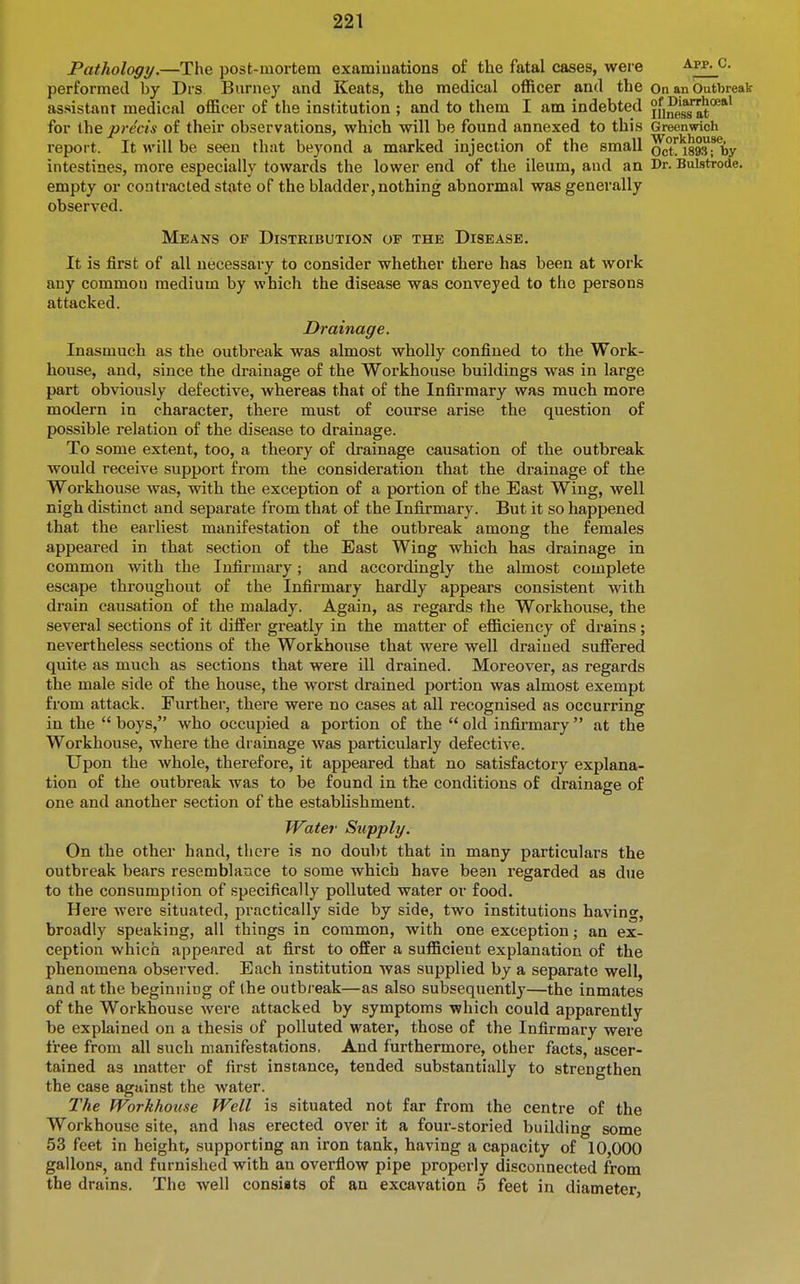 Pathology.—The post-mortem examiuations of the fatal cases, were App^c. performed by Drs Burney and Keats, the medical officer and the On an Outbreak assistant medical officer of the institution ; and to them I am indebted ifinesTat**^ for precis of their observations, which will be found annexed to this Greenwich report. It will be seen that beyond a marked injection of the small oct'^Msfby intestines, more especially towards the lower end of the ileum, and an Dr. Bulstrode. empty or contracted state of the bladder,nothing abnormal was generally observed. Means of Distribution op the Disease. It is first of all necessary to consider whether there has been at work any common medium by which the disease was conveyed to the persons attacked. Drainage. Inasmuch as the outbreak was almost wholly confined to the Work- house, and, since the drainage of the Workhouse buildings was in large part obviously defective, whereas that of the Infirmary was much more modern in character, there must of course arise the question of possible relation of the disease to drainage. To some extent, too, a theory of drainage causation of the outbreak would receive support from the consideration that the drainage of the Workhouse was, with the exception of a portion of the East Wing, well nigh distinct and separate from that of the Infirmary. But it so happened that the earliest manifestation of the outbreak among the females appeared in that section of the East Wing which has drainage in common with the Infirmary; and accordingly the almost complete escape throughout of the Infirmary hardly appears consistent with drain causation of the malady. Again, as regards the Workhouse, the several sections of it differ greatly in the matter of efficiency of drains; nevertheless sections of the Workhouse that were well drained suffered quite as much as sections that were ill drained. Moreover, as regards the male side of the house, the worst drained portion was almost exempt from attack. Further, there were no cases at all recognised as occurring in the  boys, who occupied a portion of the  old infirmary at the Workhouse, where the drainage was particularly defective. Upon the whole, therefore, it appeared that no satisfactory explana- tion of the outbreak was to be found in the conditions of drainage of one and another section of the establishment. Water Supply. On the other hand, there is no doubt that in many particulars the outbreak bears resemblance to some which have bean regarded as due to the consumption of specifically polluted water or food. Here were situated, practically side by side, two institutions having, broadly speaking, all things in common, with one exception; an ex- ception which appeared at first to offer a sufficient explanation of the phenomena observed. Each institution was supplied by a separate well, and at the beginning of the outbreak—as also subsequently—the inmates of the Workhouse were attacked by symptoms which could apparently be explained on a thesis of polluted water, those of the Infirmary were free from all such manifestations. And furthermore, other facts, ascer- tained as matter of first instance, tended substantially to strengthen the case against the water. The Workhouse Well is situated not far from the centre of the Workhouse site, and has erected over it a four-storied building some 53 feet in height, supporting an iron tank, having a capacity of 10,000 gallons, and furnished with an overflow pipe properly disconnected from the drains. The well consiats of an excavation 5 feet in diameter,