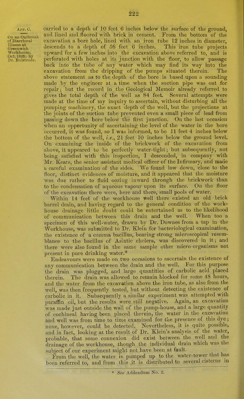 App. C. On an Outbreak of Diarrhceal Illness at Greenwich Workhouse, Oct. 1893; by Dr. Bulstrode. carried to a depth of 10 feet 6 inches below the sui-face of the ground, and lined and floored with brick in cement. From the bottom of the excavation a bore hole, lined with an iron tube 12 inches in diameter, descends to a depth of 56 feet 6 inches. This iron tube projects upward for a few inches into the excavation above referred to, and is perforated with holes at its junction with the floor, to allow passage back into the tube of any water which may find its way into the excavation from the dripping of the pumps situated therein. The above statement as to the depth of the bore is based upon a sounding made by the engineer at a time when the suction pipe was out for repair; but the record in the Geological Memoir already referred to gives the total depth of the well as 84 feet. Several attempts were made at the time of my inquiry to ascertain, without disturbing all the pumping machinery, the exact depth of the well, but the projections at the joints of the suction tube prevented even a small piece of lead from passing down the bore below the first junction. On the last occasion ■when an opportunity of ascertaining the level of the water in the bore occurred, it was found, so I was informed, to be 11 feet 4 inches below the bottom of the well, i.e., 21 feet 10 inches below the ground level. On examining the inside of the brickwork of the excavation from above, it appeared to be perfectly water-tight; but subsequently, not being satisfied with this inspection, I descended, in company with Mr. Keats, the senior assistant medical officer of the Infirmary, and made a careful examination of the sides. We found low down, close to the floor, distinct evidences of moisture, and it appeared that the moisture was due rather to fluid oozing iuAvard through the brickwork than to the condensation of aqueous vapour upon its surface. On the floor of the excavation there were, here and there, small pools of water. Within 14 feet of the workhouse well there existed an old brick barrel drain, and having regard to the general condition of the work- house drainage little doubt could be entertained as to the likelihood of communication between this drain and the well. When too a specimen of this well-water, drawn by Dr. Downes from a tap in the Workhouse, was submitted to Dr. Klein for bacteriological examination, the existence of a comma bacillus, bearing strong microscopical resem- blance to the bacillus of Asiatic cholera, was discovered in it; and there were also found in the same sample other micro organisms not pi-esent in pure drinking water.* Endeavours were made on two occasions to ascertain the existence of any communication between the drain and the well. For this purpose the drain was plugged, and large quantities of carbolic acid placed therein. The drain was allowed to remain blocked for some 48 hours, and the water from the excavation above the iron tube, as also from the well, was then frequently tested, but without detecting the existence of carbolic in it. Subsequently a similar experiment was attempted with paraffin oil, but the results were still negative. Again, an excavation was made just outside the wall of the pump-house, and a large quantity of cochineal having been placed therein, the water in the excavation and well was from time to time examined for the presence of this dye; none, however, could be detected. Nevertheless, it is quite possible, and in fact, looking ai the result of Dr. Klein's analysis of the Avater, probable, that some connexion did exist between the well and the drainage of the workhouse, though the individual drain which was the subject of our experiment might not have been at fault. From the well, the water is pumped up to the water-tower that has been referred to, and from this it is distributed to several cisterns m * See Addendum No. 2.