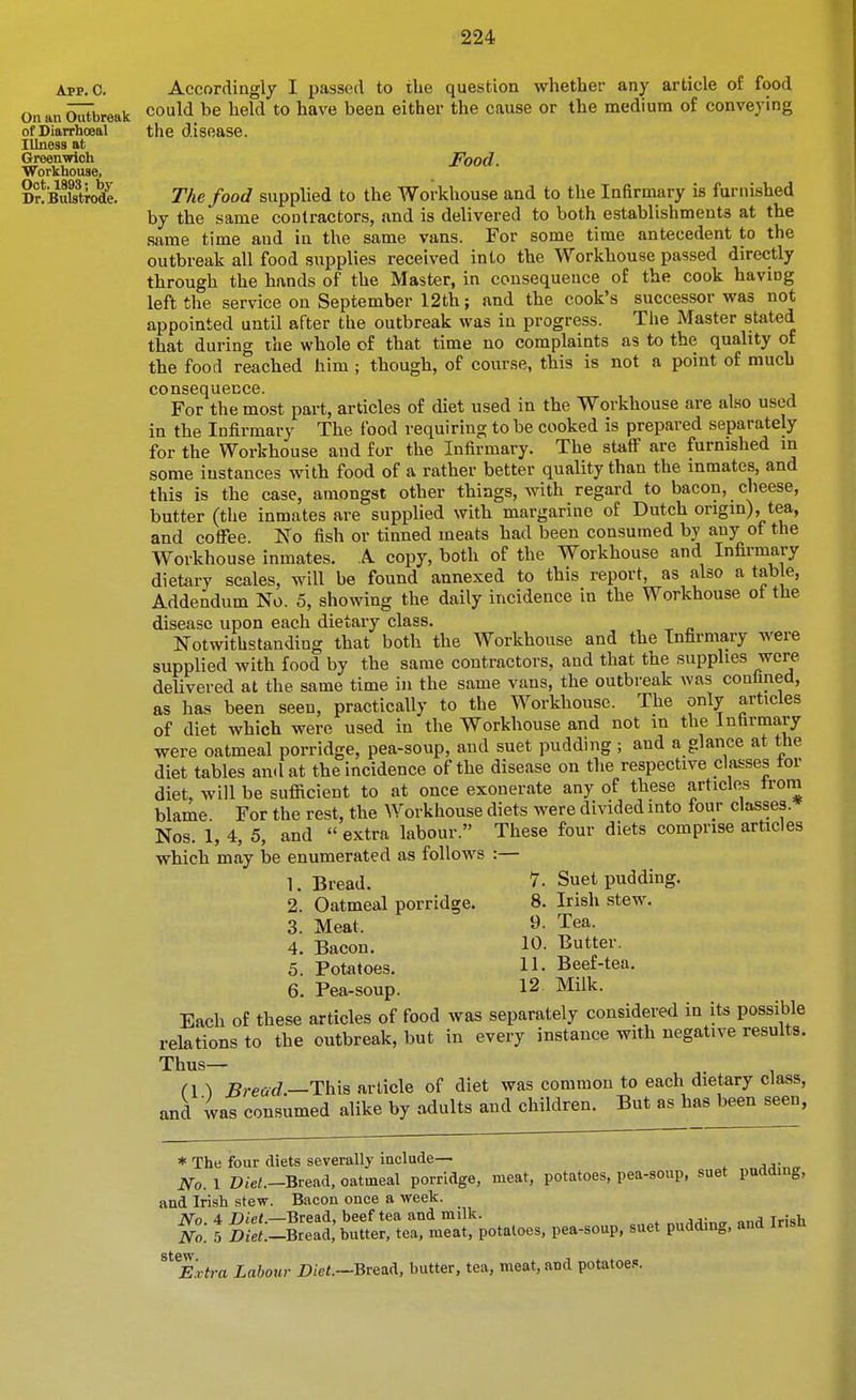 App. 0. On an Outbreak of Diarrhoeal Illness at Greenwich Workhouse, Oct. 1893; by Dr. Bulstrode. Accordingly I passed to the question whether any article of food could be held to have been either the cause or the medium of conveying the disease. Food. The food supplied to the Workhouse and to the Infirmary is furnished by the same contractors, and is delivered to both establishments at the same time and in the same vans. For some time antecedent to the outbreak all food supplies received into the Workhouse passed directly through the hands of the Master, in consequence of the cook having left the service on September 12th; and the cook's successor was not appointed until after the outbreak was in progress. The Master stated that during the whole of that time no complaints as to the quality of the food reached him ; though, of course, this is not a point of much consequence. For the most part, articles of diet used in the Workhouse are also used in the Infirmary The food requiring to be cooked is prepared separately for the Workhouse and for the Infirmary. The staff are furnished m some instances with food of a rather better quality than the inmates, and this is the case, amongst other things, with regard to bacon, cheese, butter (the inmates are supplied with margarine of Dutch origin), tea, and coffee. N'o fish or tinned meats had been consumed by any of the Workhouse inmates. A copy, both of the Workhouse and Infirmary dietary scales, will be found annexed to this report, as also a tab e, Addendum No. 5, showing the daily incidence in the Workhouse ot the disease upon each dietary class. Notwithstanding that both the Workhouse and the Infirmary were supplied with food by the same contractors, and that the supplies were delivered at the same time in the same vans, the outbreak was confined, as has been seen, practically to the Workhouse. The only articles of diet which were used in the Workhouse and not in the Infirmary were oatmeal porridge, pea-soup, and suet pudding; and a glance at the diet tables and at the incidence of the disease on the respective classes tor diet, will be sufficient to at once exonerate any of these articles trom blame For the rest, the Workhouse diets were divided into four classes. Nos. 1, 4, 5, and  extra labour. These four diets comprise articles which may be enumerated as follows 1. Bread. 8. 9. 10. 11. 12 Suet pudding. Irish stew. Tea. Butter. Beef-tea. Milk. 2. Oatmeal porridge. 3. Meat. 4. Bacon. 5. Potatoes. 6. Pea-soup. Each of these articles of food was separately considered in its possible relations to the outbreak, but in every instance with negative results. Thus— ri ^ Bread—This article of diet was common to each dietary class, and was consumed alike by adults and children. But as has been seen, * The four diets severally include— No. 1 D/e/.-Bread, oatmeal porridge, meat, potatoes, pea-soup, suet pudding, and Irish stew. Bacon once a week. No 4 Diet.—Bread, beef tea and milk. j/i;„„ „,„q Irish No. 5 ^;ei.-Bread: butter, tea, meat, potatoes, pea-soup, suet puddmg. and Irish stew Extra Labour Diet.—BveaA, butter, tea, meat, and potatoes.