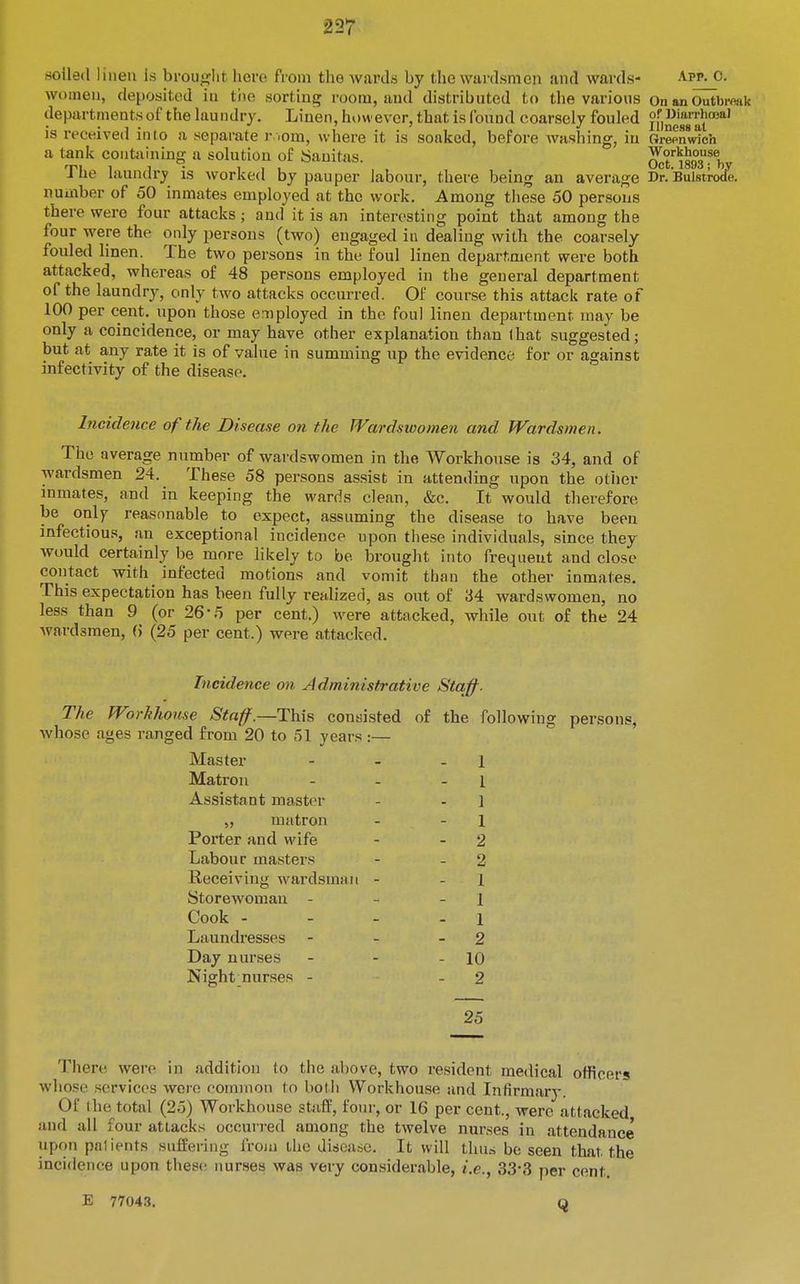 women, deposited in tiie sorting room, and distributed to the various On an Outbiwik departments of the lau ndry. Linen, how ever, that is found coarsely fouled ji'injg^'J'^t™*' is received into a separate r ;om, where it is soaked, before washing, in Grepn«dch a tank contiiining a solution of aanitas. O^t'^isos^by The laundry is worked by pauper labour, there being an average Dr. Bulstrode. number of 50 inmates employed at the work. Among these 50 persons there were four attacks ; nud it is an interesting point that among the four were the only persons (two) engaged in dealing with the coarsely fouled linen. The two persons in the foul linen department were both attacked, whereas of 48 persons employed in the general department of the laundry, only two attacks occurred. Of course this attack rate of 100 per cent, upon those employed in the foul linen department may be only a coincidence, or may have other explanation than that suggested; but at any rate it is of value in summing up the evidence for or against infectivity of the disease. Incidence of the Disease on the Wardswomen and Wardsmen. The average number of wardswomen in the Workhouse is 34, and of wardsmen 24. These 58 persons assist in attending upon the other inmates, and in keeping the wards clean, &c. It would therefore be only reasonable to expect, assuming the disease to have been infectious, an exceptional incidence upon these individuals, since they would certainly be more likely to be brought into frequent and close contact with infected motions and vomit than the other inmates. This expectation has been fully realized, as out of 34 wardswomen, no less than 9 (or 26-5 per cent.) were attacked, while out of the 24 wardsmen, (> (25 per cent.) were attacked. Incidence on Administrative Stajj^. The Worhhonse Staff.—This consisted of the following persons, whose ages ranged from 20 to 51 years:— Master 1 Matron 1 Assistant master 1 „ matron 1 Porter and wife 2 Labour masters - 2 Receiving wardsmaii - 1 Storewoman - - 1 Cook - 1 Laundresses - 2 Day nurses - 10 Night nurses - - 2 25 There were in addition to the above, two resident medical officers whose services were common to botli Workhouse and Infirmarj-. Of the total (25) Workhouse staff, four, or 16 per cent., were attacked and all four attacks occmred among the twelve nurses in attendance upon patients suffering from the disease. It will tluus be seen that the incidence upon these nurses was very considerable, i.e., 33-3 per cent. E 77043.