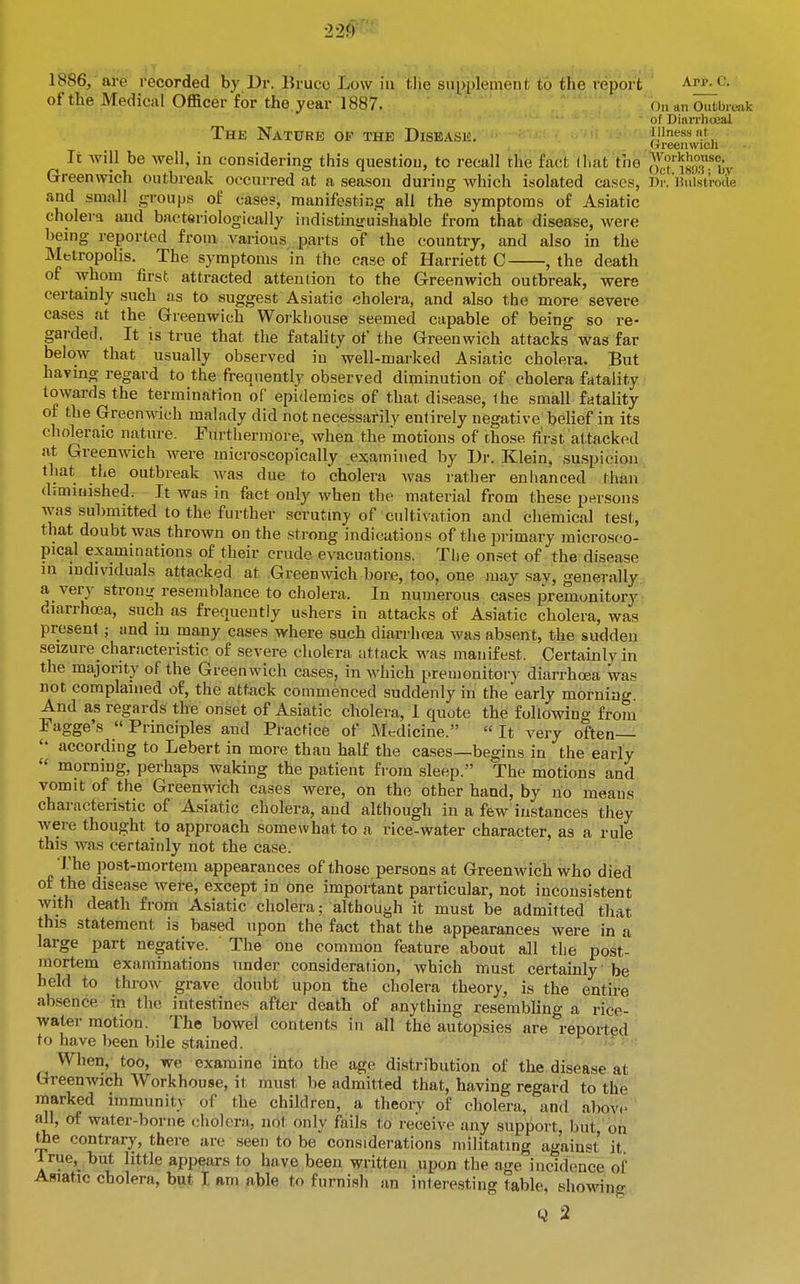 1886, are recorded by Dr. Bruce Low in the supplement to the report app. c. of the Medical Officer for the year 1887. On an Oufcbrt.ak of Dinn-hoeal The Nature op the Disease. iiinessnt Greenwich It Avill be well, in considering this question, to recall the fact (hat the oct'i8o:bv Greenwich outbreak occurred at a season during which isolated cases, Dr. ihi'lstrode and small groups of cases, manifesting all the symptoms of Asiatic cholera and bacteriologically indistinjruishable from that disease, were being reported from A^arious parts of the country, and also in the Metropolis. The symptoms in the case of Harriett C , the death of whom first attracted attention to the Greenwich outbreak, were certainly such as to suggest Asiatic cholera, and also the more severe cases at the Grreenwich Workhouse seemed capable of being so re- garded. It is true that the fatality of the Greenwich attacks was far below that usually observed in well-marked Asiatic cholera. But having regard to the frequently observed diminution of cholera fatality towards the termination of epidemics of that disease, ihe small fatality of the Greenwich malady did not necessarily entirely negative belief in its choleraic nature. Furthermore, when the motious of those first attacked at Greenwich were microscopically examined by Dr. Klein, suspicion that the outbreak Avas due to cholera was rather enhanced than drmiiiished. It was in fact only when the material from these persons was submitted to the further scrutiny of cultivation and chemical test, that doubt was thrown on the strong indications of the primary inicrosco- pical examinations of their crude evacuations. The onset of the disease in individuals attacked at Greenwich bore, too, one may say, generally a very strong; resemblance to cholera. In numerous cases premonitory diarrha3a, such as frequently ushers in attacks of Asiatic cholera, was present; and in many cases where such diarrhoea was absent, the sudden seizure characteristic of severe cholera attack was manifest. Certainly in the majority of the Greenwich cases, in which premonitory diarrhcea was not complained of, the att^ick commenced suddenly in the early morning And as regards the onset of Asiatic cholera, 1 quote the following from Fagge's Principles and Practice of Medicine. It very often— according to Lebert in more than half the ca.ses—begins in the early morning, perhaps waking the patient from sleep. The motions and vomit of the Greenwich cases were, on the other hand, by no means characteristic of Asiatic cholera, and although in a few instances they were thought to approach somewhat to a rice-water character, as a rule this was certainly not the case. The post-mortem appearances of those persons at Greenwich who died of the disease wefe, except in one important particular, not inconsistent Avith death from Asiatic cholera; although it must be admitted that this statement is based upon the fact that the appearances were in a large part negative. The one common feature about all the post- mortem examinations under consideration, which must certainly be held to throw grave doubt upon the cholera theory, is the entire absence in the intestines after death of anything resembling a rice- water motion. The bowel contents in all the autopsies are reported to have been bile stained. ^ When, too, we examine into the age distribution of the disease at Greenwich Workhouse, it must be admitted that, having regard to the marked immunity of the children, a theory of cholera, and abov<- all, of water-borne <;holcr.'i, not only fails to receive any support, but,' bri the contrary, there are seen to be considerations militating against it lrue,_ hut little appears to have been written upon the age incidence of Asiatic cholera, but I am able to furnish an interesting table, showing