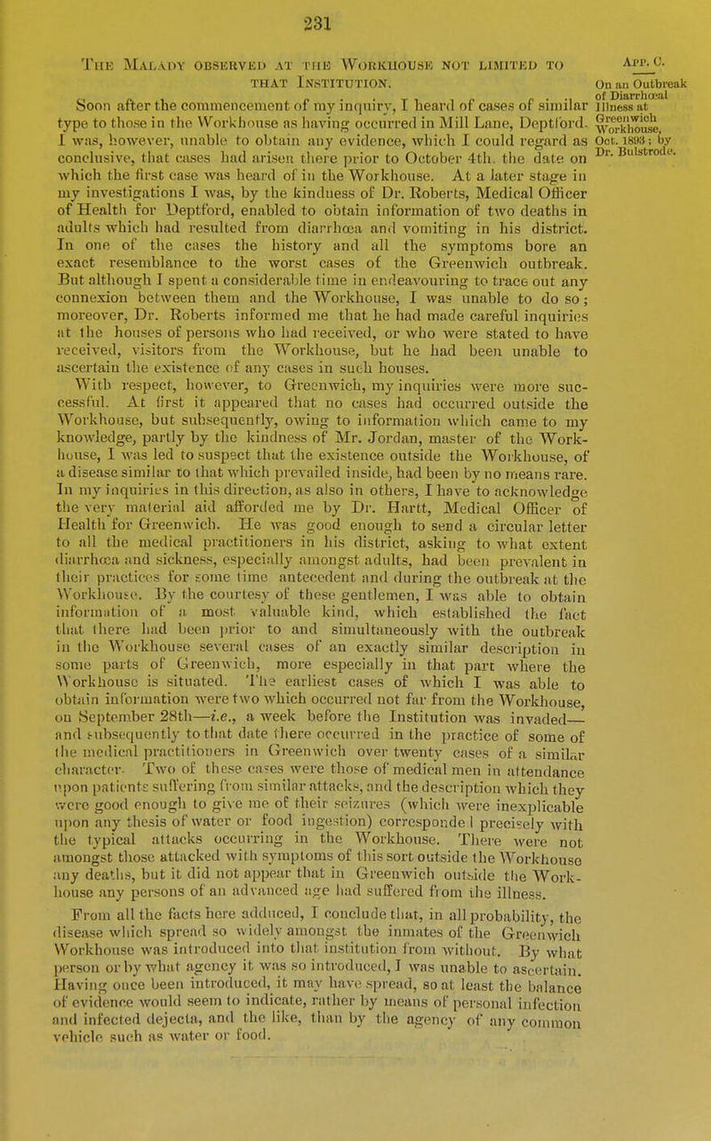 Thk Malady obsekveo at tiik Wobkuousk not limited to App^c. THAT Institution. On an Outbreak C I n 1 n • . T -1 , f. f> • -1 of Diarr)ia;al boon alter the commencement of my inquiry, I liearu of cases or similar iiiness at type to those in the Workhouse as having occurred in Mill Lane, Deptlbrd. 1 was, however, unable to obtain any evidence, which I could regard as Oct. 1893; by conclusive, that cases had arisen there prior to October 4th. the date on Dr. Bulstrodf. which the first case Avas heard of in the Workhouse. At a later stage in my investigations I was, by the kindness of Dr. Roberts, Medical Officer of Health for Deptfbrd, enabled to obtain information of two deaths in adults which had resulted from diarrhoea and vomiting in his district. In one of the cases the history and all the symptoms bore an exact resemblance to the worst cases of the Greenwich outbreak. But although I spent a considerable time in endeavouring to trace out any connexion between them and the Workhouse, I was unable to do so; moreover, Dr. Roberts informed me that he had made careful inquiriijs at the houses of persons who had received, or who were stated to have received, visitors from the Workhouse, but he had been unable to ascertain the existence of any cases in such houses. With respect, however, to Greenwich, my inquiries were more suc- cessful. At first it appeared that no cases had occurred outside the Workhouse, but subsequently, owing to information which came to my knowledge, partly by the kindness of Mr. Jordan, master of the Work- house, I was led to suspect that the existence outside the Workhouse, of a disease similar to that which prevailed inside, had been by no means rare. In my inquiries in this direction, as also in others, I have to acknowledge the very material aid afforded me by Dr. Hartt, Medical OfBcer of Health for Greenwich. He Avas good enough to send a circular letter to all the medical practitioners in his district, asking to what extent diarrhroa and sickness, especially amongst adults, had been prevalent in their practices for £orae time antecedent antl during the outbreak at the Workhouse. By the courtesy of these gentlemen, I Avas able to obtain information of a most valuable kind, which established the fact that there had been prior to and simultaneously Avith the outbreak in the Workhouse several cases of an exactly similar description in some parts of GreenAvich, more especially in that part where the Workhouse is situated. 'lhe earliest cases of Avhich I was able to obtain information were two Avhich occurred not far from the Workhouse, ou September 28th—i.e., a week before the Institution was invaded and f-ubsequcntly to that date there occurreii in the practice of some of tile meilical practitioners in Greenwich over twenty cases of a similar character- Two of these cases were those of medical men in attendance npon patients suffering fi'oni similar attacks, and the description Avhich they •.vcre good enough to gi\'e me of their seizures (which Avere inexplicable u])on any thesis of water or food ingestion) corresponde 1 precisely Avith the typical attacks occurring in the Workhouse. There Avere not amongst those attacked Avith symptoms of this sort outside the Workhouse any deatlis, but it did not appear that in Greenwich outside tlie Work- house any persons of an advanced age iiad suffered from the illness. From all the facts here adduced, I conclude that, in all probability, the disease Avhich spread so Avidely amongst the inmates of the GreeuAA'ich Workhouse was introduced into tliat institution from Avithout. By Avhat person or by what agency it was so introducetl, I was unable to ascertain. Having once been introduced, it may haa-c spread, so at least the balance of evidence Avould seem to indicate, rather by means of personal infection and infected dejecta, and the like, than by the agency of any common vehicle such as Avater oi' food.