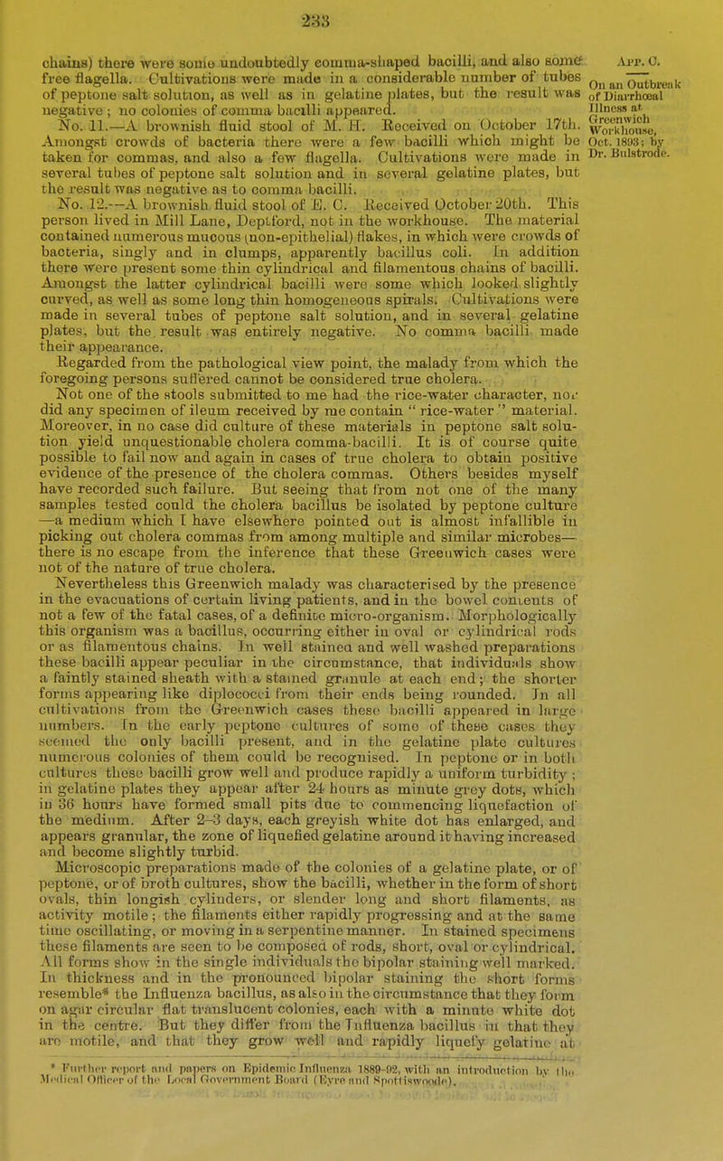 chains) thei-e were souio undoubtedly eomiua-sliaped bacilli, and also mine free fiagella. Gultivations were made in a considerable unmber of tubes of peptone salt solution, as well as in gelatine plates, but the result was negative ; no colonies of comma bacilli appeared. No. 11.—A brownish fluid stool of M. H. Eooeived on October 17th. Amongst crowds of bacteria there were a few bacilli which might be taken for commas, and also a few flugella. Cultivations were made in several tubes of peptone salt solution and in several gelatine plates, but the result was negative as to comma bacilli. No. 12.—A brownish fluid stool of E. 0. Eeceived October 20th. This person lived in Mill Lane, Deptford, not in the workhouse. The material contained numerous mucous ^non-epithelial) flakes, in which were crowds of bacteria, singly and in clumps, apparently bacillus coli. In addition there were present some thin cylindrical and filamentous chains of bacilli. Amongst the latter cyliadrical bacilli were some which looked slightly curved, as well as some long thin homogeneous spirals. Cultivations were made in several tubes of peptone salt solution, and in several gelatine plates, but the. result was entirely negative. No comma bacilli, made their appearance. Regarded from the pathological view point, the malady from which the foregoing persons suBered cannot be considered true cholera. Not one of the stools submitted to me had the rice-water character, no^' did any specimen of ileum received by me contain  rice-water  material. Moreover, in no case did culture of these materials in peptone salt solu- tion yield unquestionable cholera comma-bacilli. It is of course quite possible to fail now and again in cases of true cholera to obtaia positive evidence of the presence of the cholera commas. Others besides myself have recorded such failure. But seeing that from not one of the many samples tested could the cholera bacillus be isolated by peptone culture —a medium which I have elsewhere pointed out is almost infallible in picking out cholera commas from among multiple and similar microbes— there is no escape from the inference that these G-reeiiwich cases were not of the nature of true cholera. Nevertheless this Greenwich malady was characterised by the presence in the evacuations of certain living patients, and in the bowel conients of not a few of the fatal cases, of a definite micro-organism. Morphologically this organism was a bacillus, occurring either in oval or cj'lindrical rods or as filamentous chains. In well stainea and well washed preparations these bacilli appear peculiar in the circumstance, that iudividu.Mls show a faintly stained sheath with a stamed granule at each end; the shorter forms appearing like diplococci from their ends being i-ounded. In all cultivatiojis from the Greenwich cases these bacilli appeai-ed in large ]iumbers. In the early peptone cultui'es of some of theae cases they wcomed the only bacilli present, and in the gelatine plate cultures numerous colonies of them could be recognised. In peptone or in both cultures these bacilli grow well and produce rapidly a uniform turbidity ; in gelatine plates they appear after 24 hours as minute grey dots, which in 36 hours have formed small pits due to commencing liquefaction of the medium. After 2-3 days, each greyish white dot has enlarged, and appears granular, the zone of liquefied gelatine around ithaving increased and become slightly turbid. Microscopic preparations made of the colonies of a gelatine plate, or of peptone, or of broth cultures, show the bacilli, whether in the form of short ovals, thin longish cylinders, or slender long and short filaments, as activity motile; the filaments either rapidly progressing and at the same time oscillating, or moving in a serpentine manner. Iir stained specimens these filaments are seen to be composed of rods, short, oval or cylindrical. All forms show in the single individuals the bipolar staining well marked. In thickness and in the pronounced bipolar staining the nhort forms resemble* the Influenza bacillus, as also in the circumstance that they form on agar circular flat translucent colonies, each with a minute white dot in the centre. But they diiler from the Influenza bacillus in that they are motile,' and' that they grow wcM and-ra/pidly liquefy gelatine ■ at ■ App. 0. On ail Outbreak of Uiarrhoeal Illnes.s at Greenwich Workliouse, Oct. 18S)3; by Dr. Bulstrode. * I'url her report niul papers on Epidemic Influenza, 1889-i)2, with an inti-oduction bv .Medical OHIcer of thi' Local Government B(ia,i(l (Myre and Spot(iswnode). (ho