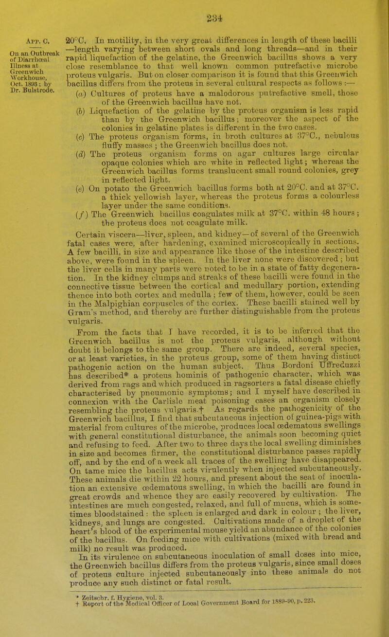 App. 0. On an Outbreak of DiarrhoBiil Illness at Greenwich Workhouse, Oct. 1898; by Dr. Bulstrode. 20°C. In motility, in the very great differences in length of these bacilli —^length varying between short ovals and long threads—and in their rapid liquefaction of the gelatine, the Greenwich bacillus shows a very close resemblance to that well known common putrefactive microbe proteus vulgaris. But on closer com]3ari80U it is found that this Greenwich bacillus difiers from the proteus in several cultural respects as follows :— (a) Cultures of proteus have a malodorous putrefactive smell, those of the Greenwich bacillus have not. (h) Liquefaction of the gelatine by the proteus organism is less rapid than by the Greenwich bacillus; moreover the aspect of the colonies in gelatine plates is different in the two cases. (c) The proteus organism forms, in broth cultures at 37°C., nebulous fluffy masses ; the Greenwich bacillus does not. (d) The proteus organism forms on agar cultures lai-ge circular opaque colonies which are white in reflected light; whereas the Greenwich bacillus forms translucent small round colonies, grey in reflected light. (e) On potato the Greenwich bacillus forms both at 20°C. and at 37°C. a thick yellowish layer, whereas the proteus forms a colourless layer under the same conditions. (/) The Greenwich bacillus coagulates milk at 37°C. within 48 hours ; the proteus does not coagulate milk. Certain viscera—liver, spleen, and kidney—of several of the Greenwich fatal cases were, after hardening, examined microsco]Ucally in sections. A few bacilli, in siz.e and appearance like those of the intestine described above, were found in the spleen. Tn the liver none were discovered ; but the liver cells in many parts were noted to be in a state of fatty degenera- tion. In the kidney clumps and streaks of these bacilli were found in the connective tissue between the cortical and medullary portion, extending thence into both cortex and medulla ; few of them, however, could be seen in the Malpighian corpuscles of the cortex. These bacilli stained well by Gram's method, and thereby are further distinguishable from the proteus vulgaris. From the facts that T have recorded, it is to bo inferred that the Greenwich bacillus is not the proteus vulgaris, although without doubt it belongs to the same group. There are indeed, several species, or at least varieties, in the proteus group, some of them having distinct pathogenic action on the human subject. Thus Bordoni IJffreduzzi has described* a proteus hominis of pathogenic character, which was derived from rags and which produced in ragsorters a fatal disease chiefly characterised by pneumonic symptoms; and I myself have described in connexion with'the Carlisle meat poisoning cases an organism closely resembling the proteus vulgaris.f As regards the pathogenicity of the Greenwich bacillus, I find that subcutaocous injection ol guinea-pigs with material from cultui-es of the microbe, produces local cedematous swellings with general constitutional disturbance, the animals soon becoming quiet and refusing to feed. After two to three days the local swelling diminishes in size and becomes firmer, the constitutional disturbance passes rapidly off, and by the end of a week all traces of the swelling have disappeared. On tame mice the bacillus acts virulently when injected subcutaneously. These animals die within 22 hours, and present about the seat of inocula- tion an extensive cedematous swelling, in which the bacilli are found in great crowds and whence they are easily recovered by cultivation. The intestines are much congested, relaxed, and full of mucus, which is some- times bloodstained : the spleen is enlarged and dark in colour ; the liver, kidneys, and lungs are congested. Cultivations made of a droplet of the heart's blood of the experimental mouse yield an abundance of the colonies of the bacillus. On feeding mice with cultivations (mixed with bread and milk) no result was produced. In its virulence on subcutaneous inoculation of small doses into mice, the Greenwich bacillus differs from the proteus vulgaris, since small doses of proteus culture injected subcutaneously into these animals do not produce any such distinct or fatal result. ^ ^ • Zeitschr. f. Hygieno, vol. .3. . „ j j. ,oon on r> oo-i t Report of tlie Medical Officer of Looal Government Board for 1880-»U, p. -as.