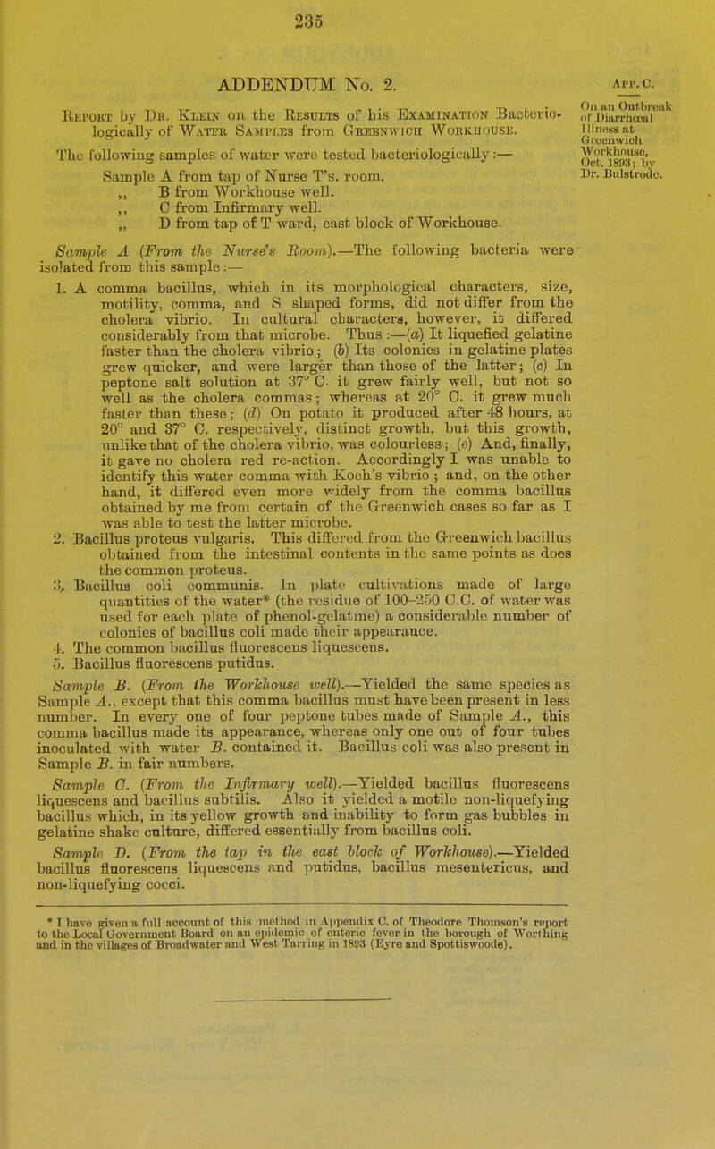 ADDENDUM No. 2. app.c. IIepokt by Dk. Klein on the Results of his Examination Bacfccvio. logically of Water Samples from Gheenwicii Wokkuouse. The following samples of water were tested bacteriologically:— Sample A from tap of Nurse T's. room. B from Workhouse well. ,, C from Infirmary well. ,, D from tap of T ward, east block of Workhouse. Sample A (From the Nurse's Boom),—The following bactei'ia were isolated from this sample:— 1. A comma bacillus, which in its morphological characters, size, motility, comma, and S shaped forms, did not differ from the cholera vibrio. In cultural characters, however, it differed considerably from that microbe. Thus :—(a) It liquefied gelatine faster than the cholera vibrio; (6) Its colonies in gelatine plates grew quicker, and were larger than those of the latter; (c) In peptone salt solution at 37° 0- it grew fairly well, but not so well as the cholera commas; whereas at 20° 0. it grew much faster than these; (d) On potato it produced after 48 hours, at 20° and 37° 0. respectively, distinct growth, but this growth, unlike that of the cholera vibrio, was colourless; (e) And, finally, it gave no cholera red re-action. Accordingly I was unable to identify this water comma with Koch's vibrio ; and, on the other hand, it differed even more widely from the comma bacillus obtained by me from certain of the Grreenwich cases so far as I was able to test the latter microbe. 2. Bacillus proteus Amlgaris. This differed from the Greenwich bacillus obtained from the intestinal contents in the same points as does the common proteus. 3. Bacillus coli communis. In plato cultivations made of large quantities of the water* (the residue of 100-250 0.0. of water was used for each plate of phenol-gelat me) a considerable number of colonies of bacillus coli made their appearance. -i. The common bacillus fluorescens liquescens. 5. Bacillus fluorescens putidus. Sample B. {From ihe Worhliouse well).—Yielded the same species as Sample A., except that this comma bacillus must have been present in less number. In every one of four peptone tubes made of Sample A., this comma bacillus made its appearance, whereas only one out of four tubes inoculated with water B. contained it. Bacillus coli was also present in Sample B. in fair numbers. Sample 0- {From the Infirmary well).—Yielded bacillus fluorescens liquescens and bacillus subtilis. Also it yielded a motile non-liquefying bacillus which, in its yellow growth and inability to form gas bubbles in gelatine shake culture, differed essentially from bacillus coli. Sample J). (From the tap in the east bloch of Workhouse).—Yielded bacillus fluorescens liquescens and putidus, bacillus mesentericus, and non-liquefying cocci. an Outbreak 1)1' DiaiThocal Illness at (iroenwich Workhniuic, Oct. 18»3; by Dr. Bulstrodc. • I have given a full account of this method in Appendix C. of Theodore Thomson's reiiort to the Local Government Board on an epidemic of enteric fever in the borough of Worthing and in the villages of Broadwater and West Tarring in 1803 (Eyre and Spottiswoode).