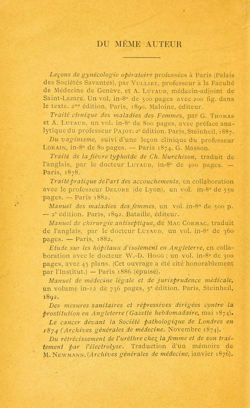 DU MEME AUTEUR Leçons de gynécologie opératoire professées à Paris (Palais des Sociétés Savantes), par Vui.liet, professeur à la Faculté de Médecine de Genève, et A. Lutaud, médecin-adjoint de Saint-Lazare. Un vol. in-8° de 500 pages avec 200 fig. dans le texte. 2mc édition, Paris, 1890. Maloine, éditeur. Traité clinique des maladies des Femmes, par G. Thomas et A. Lutaud, un vol. in-8° de 800 pages, avec préface ana- lytique du professeur Pajot. 2e édition. Paris, Steinheil, 1887. Du vagimsme, suivi d'une leçon clinique du professeur Lorain, in-8° de 80 pages. — Paris 1874. G. Masson. Traité de la fièvre typhoïde de Ch. Murchison, traduit de l'anglais, par le docteur Lutaud, in-8° de 400 pages. — Paris, 1878. Traité pratique de l'art des accouchements, en collaboration avec le professeur Delore (de Lyon), un vol. in-8° de 550 pages. — Paris 1882. Manuel des maladies des femmes, un vol. in-8n de 500 p. — 2° édition. Paris, 1892. Bataille, éditeur. Manuel de chirurgie antiseptique, de Mac Cormac, traduit de l'anglais, par le docteur Lutaud, un vol. in-8° de 360 pages. — Paris, 1882. Etude sur les hôpitaux d'isolement en Angleterre, en colla- boration avec le docteur W.-D. Hogg ; un vol. in-8° de 300 pages, avec 45 plans. (Cet ouvrage a été cité honorablement par l'Institut.) — Paris 1886 (épuisé). Manuel de médecine légale et de jurisprudence médicale, un volume in-12 dé 736 pages, 5e édition. Paris, Steinheil, 1892. Des mesures sanitaires et répressives dirigées contre la prostitution en Angleterre (Gazette hebdomadaire, mai 1874). Le cancer devant la Société pathologique de Londres en 1874 (Archives générales de médecine. Novembre 1874). Du rétrécissement de Vurèthre che^ la femme et de son trai- tement par Vélectrolyse. Traduction d'un mémoire de M. Newmann. [Archives générales de médecine, janvier 1876).