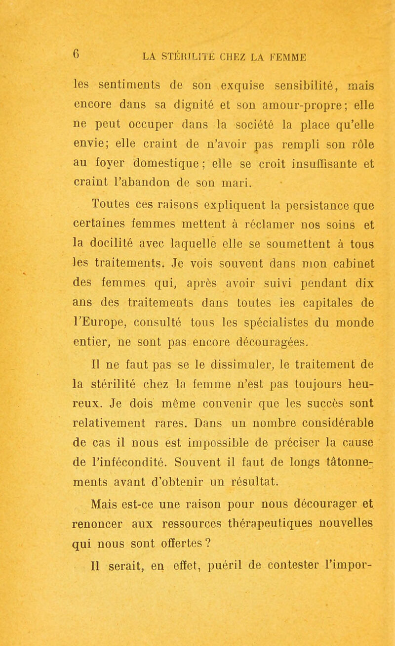 les sentiments de son exquise sensibilité, mais encore dans sa dignité et son amour-propre; elle ne peut occuper dans la société la place qu'elle envie; elle craint de n'avoir pas rempli son rôle au foyer domestique; elle se croit insuffisante et craint l'abandon de son mari. Toutes ces raisons expliquent la persistance que certaines femmes mettent à réclamer nos soins et la docilité avec laquelle elle se soumettent à tous les traitements. Je vois souvent dans mon cabinet des femmes qui, après avoir suivi pendant dix ans des traitements dans toutes les capitales de l'Europe, consulté tous les spécialistes du monde entier, ne sont pas encore découragées. Il ne faut pas se le dissimuler, le traitement de la stérilité chez la femme n'est pas toujours heu- reux. Je dois même convenir que les succès sont relativement rares. Dans un nombre considérable de cas il nous est impossible de préciser la cause de l'infécondité. Souvent il faut de longs tâtonne- ments avant d'obtenir un résultat. Mais est-ce une raison pour nous décourager et renoncer aux ressources thérapeutiques nouvelles qui nous sont offertes? Il serait, en effet, puéril de contester l'impor-