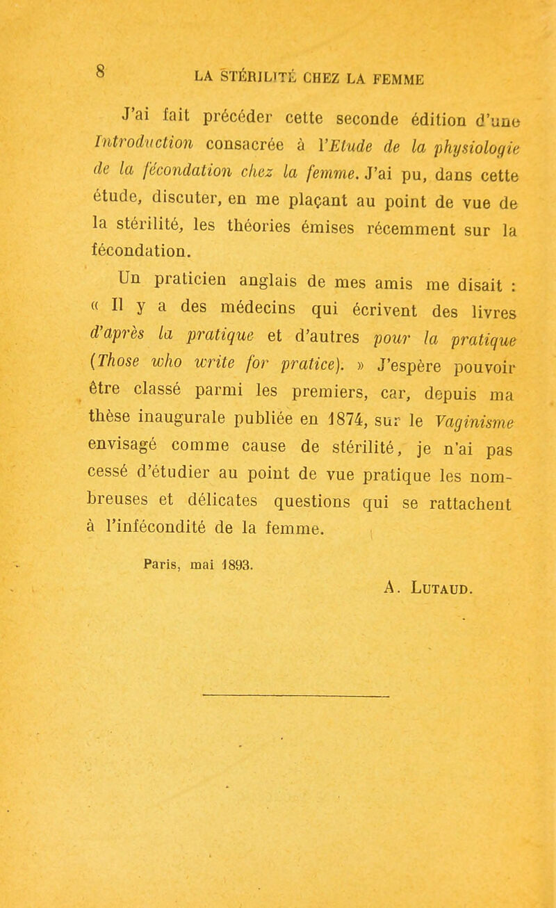 J'ai fait précéder cette seconde édition d'une Introduction consacrée à Y Etude de la physiologie de la fécondation chez la femme. J'ai pu, dans cette étude, discuter, en me plaçant au point de vue de la stérilité, les théories émises récemment sur la fécondation. Un praticien anglais de mes amis me disait : « Il y a des médecins qui écrivent des livres d'après la pratique et d'autres pour la pratique (Those who write for pratice). » J'espère pouvoir être classé parmi les premiers, car, depuis ma thèse inaugurale publiée en 1874, sur le Vaginisme envisagé comme cause de stérilité, je n'ai pas cessé d'étudier au point de vue pratique les nom- breuses et délicates questions qui se rattachent à l'infécondité de la femme. Paris, mai 1893. A. LUTAUD.