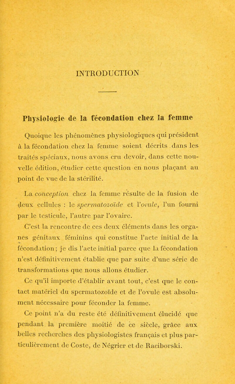 INTRODUCTION Physiologie de la fécondation chez la femme Quoique les phénomènes physiologiques qui président à la fécondation chez la femme soient décrits . dans les traités spéciaux, nous avons cru devoir, dans cette nou- velle édition, étudier cette question en nous plaçant au point de vue de la stérilité. La conception chez la femme résulte de la fusion de deux cellules : le spermatozoïde et Yovule, l'un fourni par le testicule, l'autre par l'ovaire. C'est la rencontre de ces deux éléments dans les orga- nes génitaux féminins qui constitue l'acte initial de la fécondation; je dis l'acte initial parce que la fécondation n'est définitivement établie que par suite d'une série de transformations que nous allons étudier. Ce qu'il importe d'établir avant tout, c'est que le con- tact matériel du spermatozoïde et de l'ovule est absolu- ment nécessaire pour féconder la femme. Ce point n'a du reste été définitivement élucidé que pendant la première moitié de ce siècle, grâce aux belles recherches des physiologistes français et plus par- ticulièrement de Coste, de Négrier et de Raciborski.