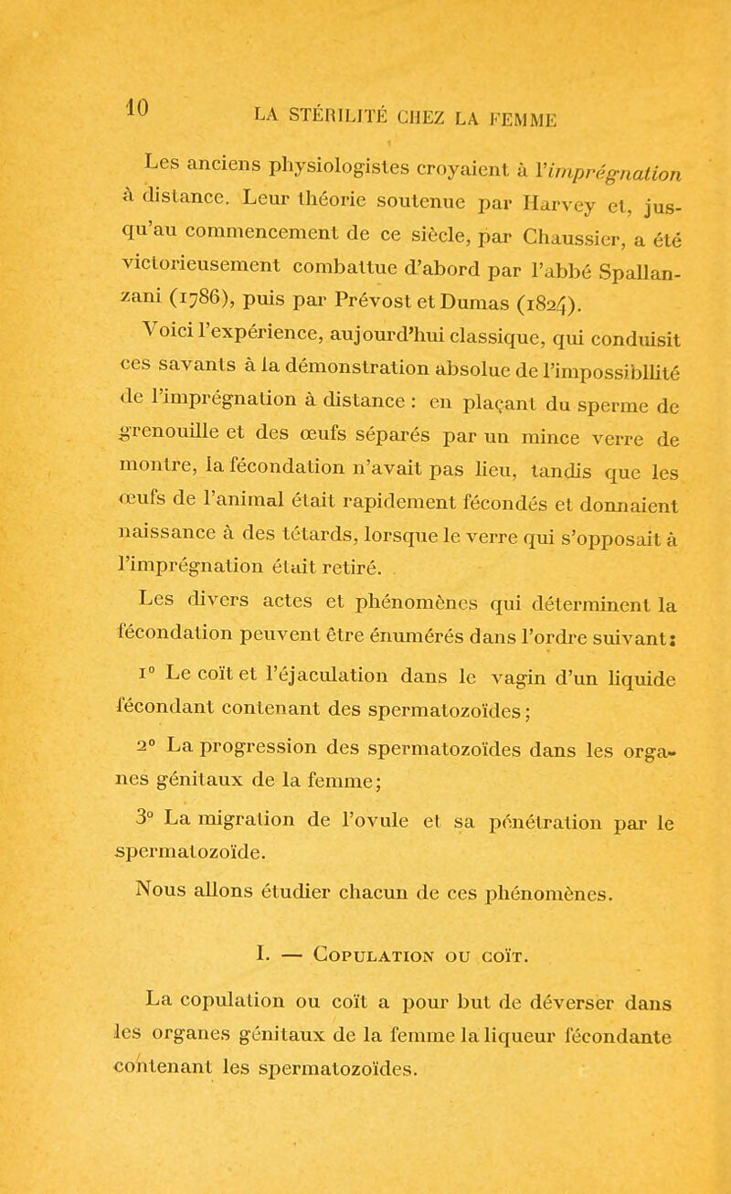 Les anciens physiologistes croyaient à l'imprégnation à distance. Leur théorie soutenue par Harvey et, jus- qu'au commencement de ce siècle, par Chaussier, a été victorieusement combattue d'abord par l'abbé Spallan- zani (1786), puis par Prévost et Dumas (1824). Voici l'expérience, aujourd'hui classique, qui conduisit ces savants à la démonstration absolue de l'impossibilité de l'imprégnation à distance : en plaçant du sperme de grenouille et des œufs séparés par un mince verre de montre, la fécondation n'avait pas lieu, tandis que les œufs de l'animal était rapidement fécondés et donnaient naissance à des têtards, lorsque le verre qui s'opposait à l'imprégnation était retiré. Les divers actes et phénomènes qui déterminent la fécondation peuvent être énumérés dans l'ordre suivant: i° Le coït et l'éjaculation dans le vagin d'un liquide fécondant contenant des spermatozoïdes ; 2° La progression des spermatozoïdes dans les orga- nes génitaux de la femme ; 3° La migration de l'ovule et sa pénétration par le spermatozoïde. Nous allons étudier chacun de ces phénomènes. I. — Copulation ou coït. La copulation ou coït a pour but de déverser dans les organes génitaux de la femme la liqueur fécondante contenant les spermatozoïdes.