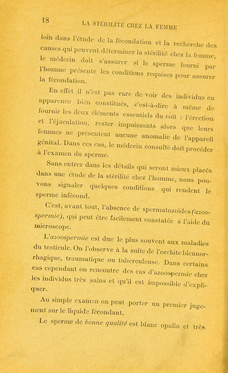 loin dans Pétudo de la féc„„da,ion et la cherche des causes qut peuvent déterminer la stérilité „hez ,, fcilmit. ! médeCi'1 d°k S'— * le sperme fourni homme présente les eonditions remises , aJL la lecondation. En effet i, n'est pas rare de voir des individus en apparence bien eonstitués, c'est-à-dire à même de ourmr les deux éléments essentiels du c„,t : VeneUm et léjaeulatmn, rester impuissants alors que leurs femmes ne présentent aneune anomalie de l'appareil gemtal. Dans ees cas, le médecin consulté doit procéder a i examen du sperme. Sans entrer dans les détails qui seront mieux placés dans une étude de la stérilité chez l'homme, nous pou- vons signaler quelques conditions qui rendent le sperme infécond. C'est, avant tout, l'absence de spermatozoïdes (azoo- spermie), qui peut être facilement constatée à l'aide du microscope. Vazoospermie est due le plus souvent aux maladies du testicule. On l'observe à la suite de l'orchite blennor- ragie, traumatique ou tuberculeuse. Dans certains cas cependant on rencontre des cas d'azoospermie chez les mdividus très sains et qu'il est impossible d'expli- quer Au simple examen on peut porter un premier juge- ment sur le liquide fécondant. Le sperme de bonne qualité est blanc opalin et très.