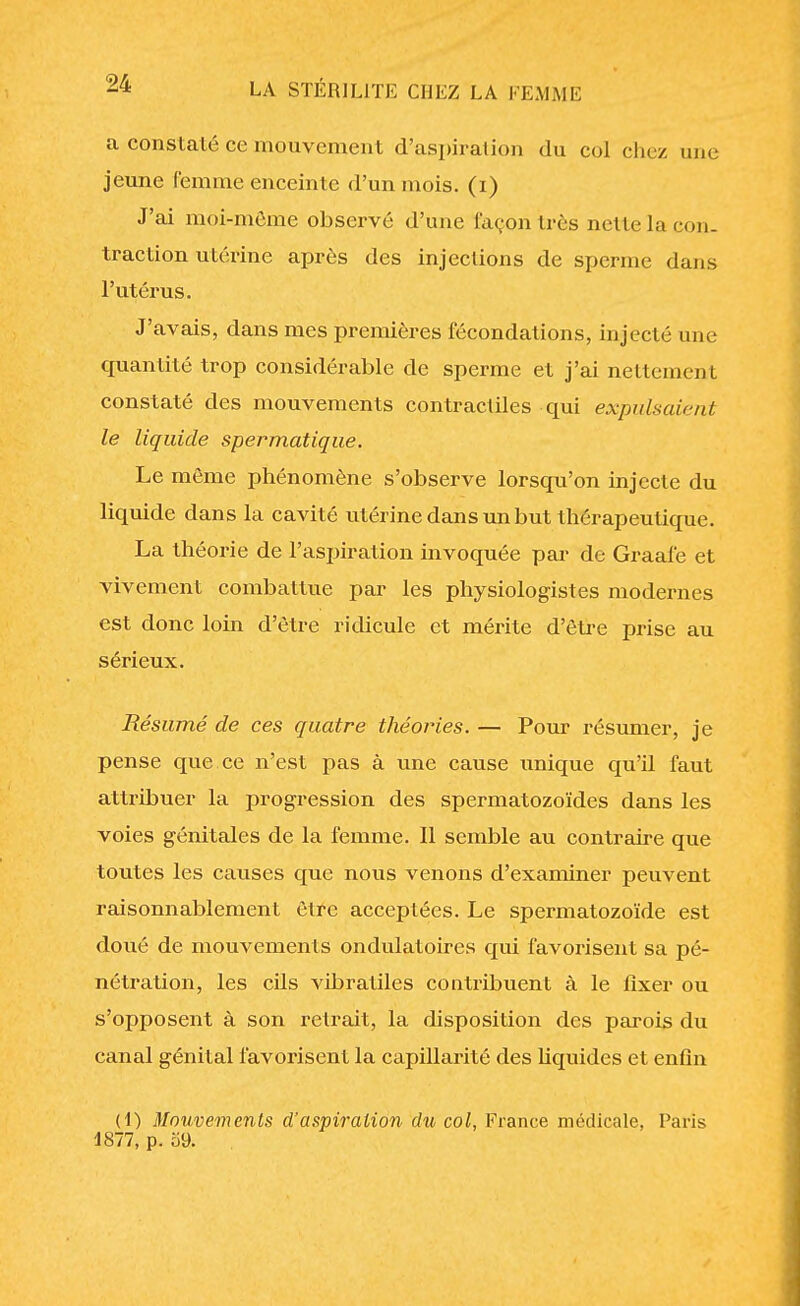 a constaté ce mouvement d'aspiration du col chez une jeune femme enceinte d'un mois, (i) J'ai moi-même observé d'une façon très nette la con- traction utérine après des injections de sperme dans l'utérus. J'avais, dans mes premières fécondations, injecté une quantité trop considérable de sperme et j'ai nettement constaté des mouvements contractiles qui expulsaient le liquide spermatique. Le même phénomène s'observe lorsqu'on injecte du liquide dans la cavité utérine dans un but thérapeutique. La théorie de l'aspiration invoquée par de Graalé et vivement combattue par les physiologistes modernes est donc loin d'être ridicule et mérite d'être prise au sérieux. Résumé de ces quatre théories. — Pour résumer, je pense que ce n'est pas à une cause unique qu'il faut attribuer la progression des spermatozoïdes dans les voies génitales de la femme. Il semble au contraire que toutes les causes que nous venons d'examiner peuvent raisonnablement être acceptées. Le spermatozoïde est doué de mouvements ondulatoires qui favorisent sa pé- nétration, les cils vibratiles contribuent à le fixer ou s'opposent à son retrait, la disposition des parois du canal génital favorisent la capillarité des liquides et enfin (1) Mouvements d'aspiration du col, France médicale, Paris 4877, p. 59.