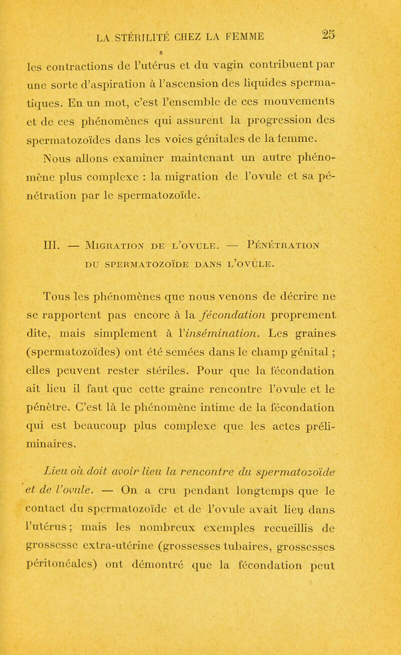 les contractions de l'utérus et du vagin contribuent par une sorte d'aspiration à l'ascension des liquides sperma- tiques. En un mot, c'est l'ensemble de ces mouvements et de ces phénomènes qui assurent la progression des spermatozoïdes dans les voies génitales de la femme. Nous allons examiner maintenant un autre phéno- mène plus complexe : la migration de l'ovule et sa pé- nétration par le spermatozoïde. III. — Migration de l'ovule. — Pénétration DU SPERMATOZOÏDE DANS L'OVULE. Tous les phénomènes que nous venons de décrire ne se rapportent pas encore à la fécondation proprement dite, mais simplement à Y insémination. Les graines (spermatozoïdes) ont été semées dans le champ génital ; elles peuvent rester stériles. Pour que la fécondation ait lieu il faut que cette graine rencontre l'ovule et le pénètre. C'est là le phénomène intime de la fécondation qui est beaucoup plus complexe que les actes préli- minaires. Lieu où doit avoir lieu la rencontre du spermatozoïde et de l'ovule. — On a cru pendant longtemps que le contact du spermatozoïde et de l'ovule avait lieu dans l'utérus; mais les nombreux exemples recueillis de grossesse extra-utérine (grossesses tubaires, grossesses péritonéales) ont démontré que la fécondation peut