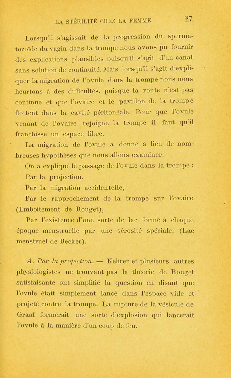 Lorsqu'il s'agissait de la progression du sperma- tozoïde du vagin dans la trompe nous avons pu fournir des explications plausibles puisqu'il s'agit d'un canal sans solution de continuité. Mais lorsqu'U s'agit d'expli- quer la migration de l'ovule dans la trompe nous nous heurtons à des difficultés, puisque la route n'est pas continue et que l'ovaire et le pavillon de la trompe flottent dans la cavité péritonéale. Pour que l'ovule venant de l'ovaire rejoigne la trompe il faut qu'il franchisse un espace libre. La migration de l'ovule a donné à heu de nom- breuses hypothèses que nous allons examiner. On a expliqué le passage de l'ovule dans la trompe : Par la projection, Par la migration accidentelle, Par le rapprochement de la trompe sur l'ovaire (Emboîtement de Rouget), Par l'existence d'une sorte de lac formé à chaque époque menstruelle par une sérosité spéciale. (Lac menstruel de Becker). A. Par la projection. — Kehrer et plusieurs autres physiologistes ne trouvant pas la théorie de Rouget satisfaisante ont simplifié la question en disant que l'ovule était simplement lancé dans l'espace vide et projeté contre la trompe. La rupture de la vésicule de Graaf formerait une sorte d'explosion qui lancerait l'ovule à la manière d'un coup de feu.