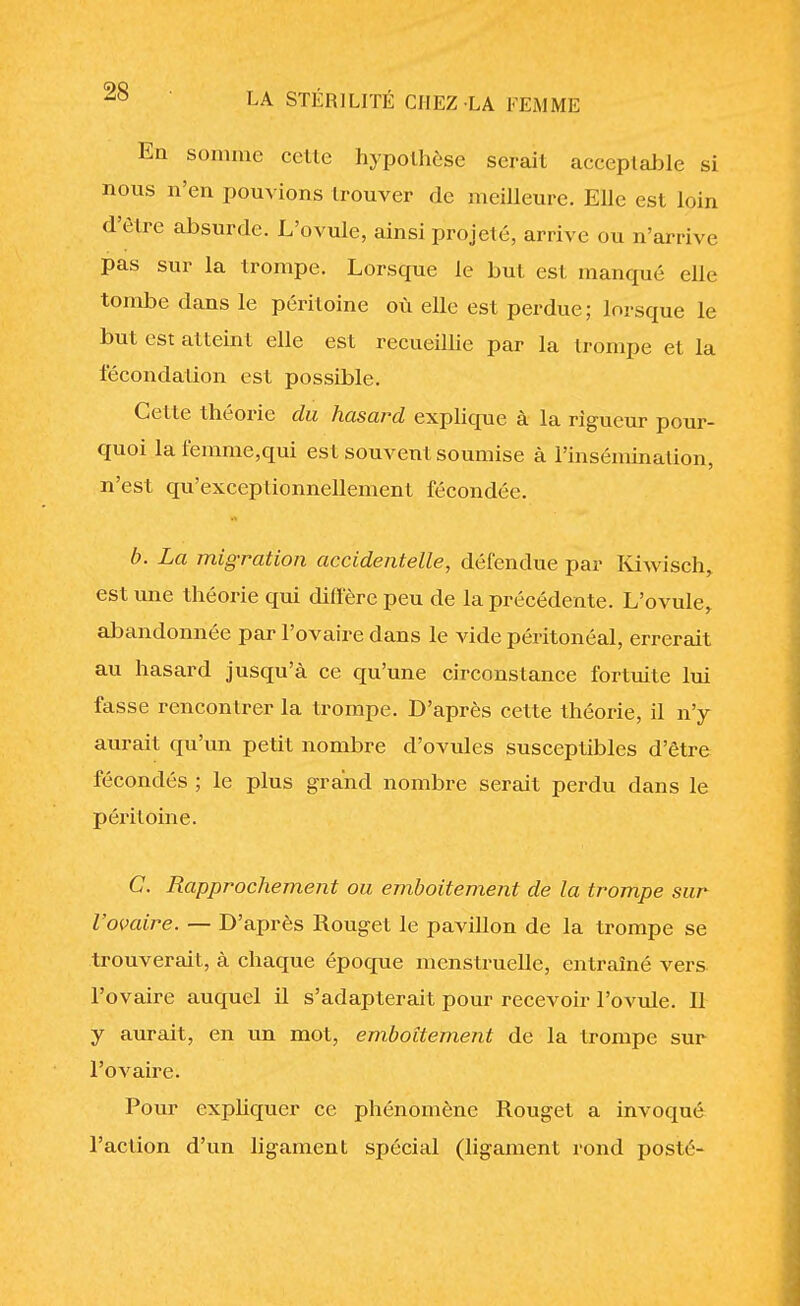 Eu somme celle hypothèse serait acceptable si nous n'en pouvions trouver de meilleure. Elle est loin d'être absurde. L'ovule, ainsi projeté, arrive ou n'arrive pas sur la trompe. Lorsque le but est manqué elle tombe dans le péritoine où elle est perdue; lorsque le but est atteint elle est recueillie par la trompe et la fécondation est possible. Celte théorie du hasard explique à la rigueur pour- quoi lafemme,qui est souvent soumise à l'insémination, n'est qu'exceptionnellement fécondée. b. La migration accidentelle, défendue par Kiwisch, est une théorie qui diffère peu de la précédente. L'ovule^ abandonnée par l'ovaire dans le vide péritonéal, errerait au hasard jusqu'à ce qu'une circonstance fortuite lui fasse rencontrer la trompe. D'après cette théorie, il n'y aurait qu'un petit nombre d'ovules susceptibles d'être fécondés ; le plus grand nombre serait perdu dans le péritoine. C. Rapprochement ou emboîtement de la trompe sur l'ovafre. — D'après Rouget le pavillon de la trompe se trouverait, à chaque époque menstruelle, entraîné vers l'ovaire auquel il s'adapterait pour recevoir l'ovule. 11 y aurait, en un mot, emboîtement de la trompe sur l'ovaire. Pour expliquer ce phénomène Rouget a invoqué l'action d'un ligament spécial (ligament rond posté-