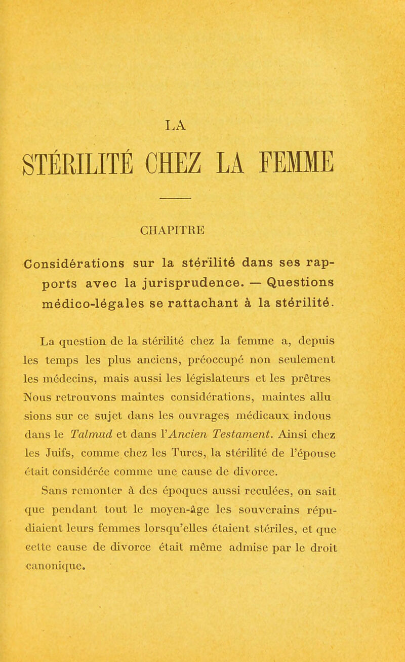 LA STÉRILITÉ CHEZ LA FEMME CHAPITRE Considérations sur la stérilité dans ses rap- ports avec la jurisprudence. — Questions médico-légales se rattachant à la stérilité. La question de la stérilité chez la femme a, depuis les temps les plus anciens, préoccupé non seulement les médecins, mais aussi les législateurs et les prêtres Nous retrouvons maintes considérations, maintes allu sions sur ce sujet dans les ouvrages médicaux indous dans le Talmud et dans Y Ancien Testament. Ainsi chez les Juifs, comme chez les Turcs, la stérilité de l'épouse était considérée comme une cause de divorce. Sans remonter à des époques aussi reculées, on sait que pendant tout le moyen-âge les souverains répu- diaient leurs femmes lorsqu'elles étaient stériles, et que celle cause de divorce était môme admise par le droit canonique.