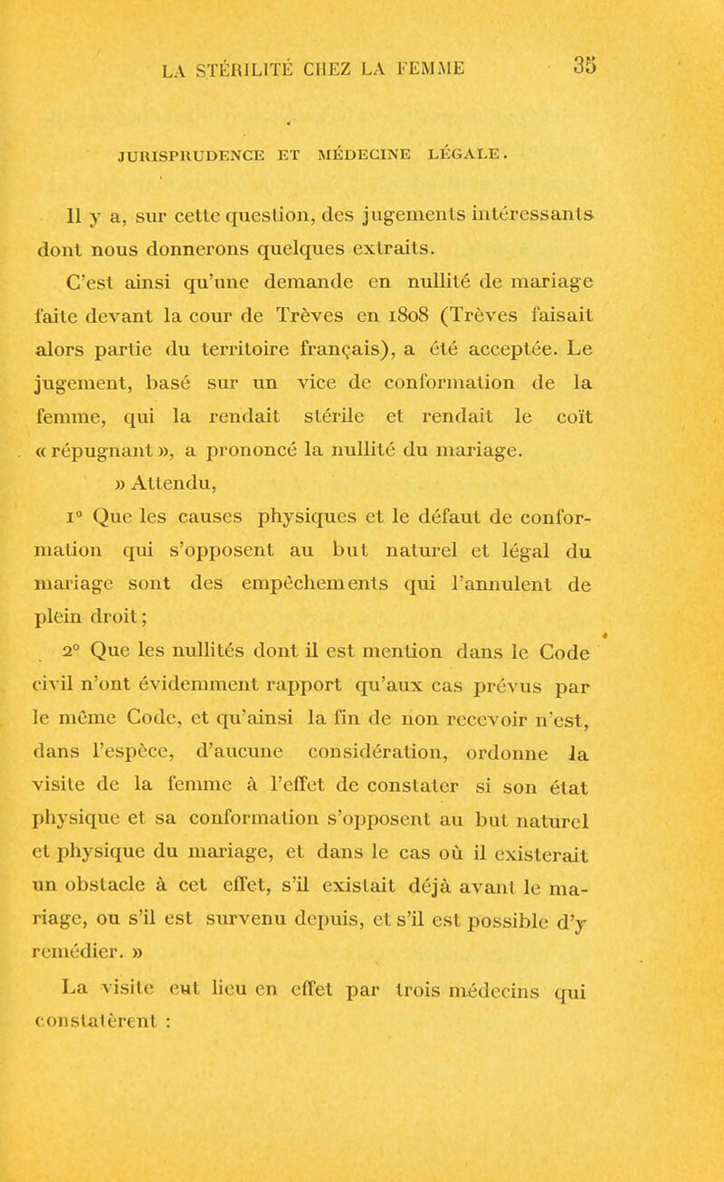 JURISPRUDENCE ET MÉDECINE LÉGALE. 11 y a, sur cette question, des jugements intéressants dont nous donnerons quelques extraits. C'est ainsi qu'une demande en nullité de mariage faite devant la cour de Trêves en 1808 (Trêves faisait alors partie du territoire français), a été acceptée. Le jugement, basé sur un vice de conformation de la femme, qui la rendait stérile et rendait le coït « répugnant », a prononcé la nullité du mariage. » Attendu, i° Que les causes physiques et le défaut de confor- mation qui s'opposent au but naturel et légal du mariage sont des empêchements qui l'annulent de plein droit ; 20 Que les nullités dont il est mention dans le Code civil n'ont évidemment rapport qu'aux cas prévus par le même Code, et qu'ainsi la fin de non recevoir n'est, dans l'espèce, d'aucune considération, ordonne la visite de la femme à l'effet de constater si son état physique et sa conformation s'opposent au but naturel et physique du mariage, et dans le cas où il existerait un obstacle à cet effet, s'il existait déjà avant le ma- riage, ou s'il est survenu depuis, et s'il est possible d'y remédier. » La visite eut lieu en effet par trois médecins qui constatèrent :