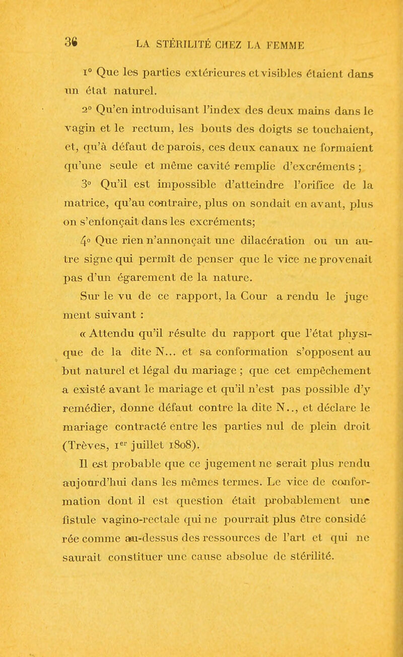 i° Que les parties extérieures et visibles étaient dans un état naturel. 2° Qu'en introduisant l'index des deux mains dans le vagin et le rectum, les bouts des doigts se touchaient, et, qu'à défaut de parois, ces deux canaux ne formaient qu'une seule et môme cavité remplie d'excréments ; 3° Qu'il est impossible d'atteindre l'orifice de la matrice, qu'au contraire, plus on sondait en avant, plus on s'enlonçait dans les excréments; 4° Que rien n'annonçait une dilacération ou un au- tre signe qui permît de penser que le vice ne provenait pas d'un égarement de la nature. Sur le vu de ce rapport, la Cour a rendu le juge ment suivant : « Attendu qu'il résulte du rapport que l'état physi- que de la dite N... et sa conformation s'opposent au but naturel et légal du mariage ; que cet empêchement a existé avant le mariage et qu'il n'est pas possible d'y remédier, donne défaut contre la dite N.., et déclare le mariage contracté entre les parties nul de plein droit (Trêves, Ier juillet 1808). Il est probable que ce jugement ne serait plus rendu aujourd'hui dans les mêmes termes. Le vice de confor- mation dont il est question était probablement une fistule vagino-reclale qui ne pourrait plus être considé rée comme a*u-dcssus des ressources de l'art et qui ne saurait constituer une cause absolue de stérilité.