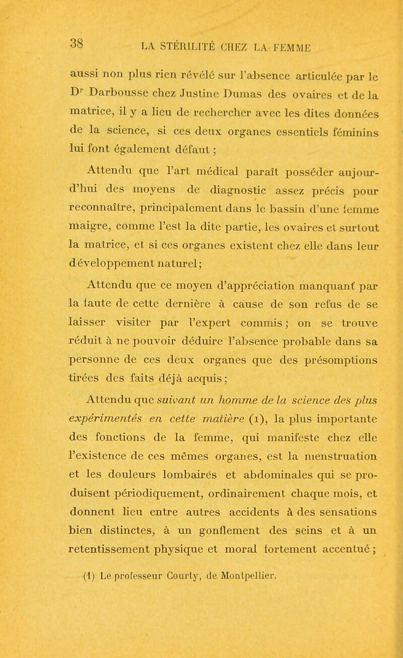 aussi non plus rien révélé sur l'absence articulée par le Dr Darbousse chez Justine Dumas des ovaires et de la matrice, il y a lieu de rechercher avec les dites données de la science, si ces deux organes essentiels féminins lui font également défaut ; Attendu que l'art médical paraît posséder aujour- d'hui des moyens de diagnostic assez précis pour reconnaître, principalement dans le bassin d'une lemme maigre, comme l'est la dite partie, les ovaires et surtout la matrice, et si ces organes existent chez elle dans leur développement naturel; Attendu que ce moyen d'appréciation manquant par la faute de cette dernière à cause de son refus de se laisser visiter par l'expert commis ; on se trouve réduit à ne pouvoir déduire l'absence probable dans sa personne de ces deux organes que des présomptions tuées des faits déjà acquis; Attendu que suivant un homme de la science des plus expérimentés en cette matière (i), la plus importante des fonctions de la femme, qui manifeste chez elle l'existence de ces mêmes organes, est la menstruation et les douleurs lombaires et abdominales qui se pro- duisent périodiquement, ordinairement chaque mois, et donnent heu entre autres accidents à des sensations bien distinctes, à un gonflement des seins et à un retentissement physique et moral fortement accentué ; (1) Le professeur Courty, de Montpellier.