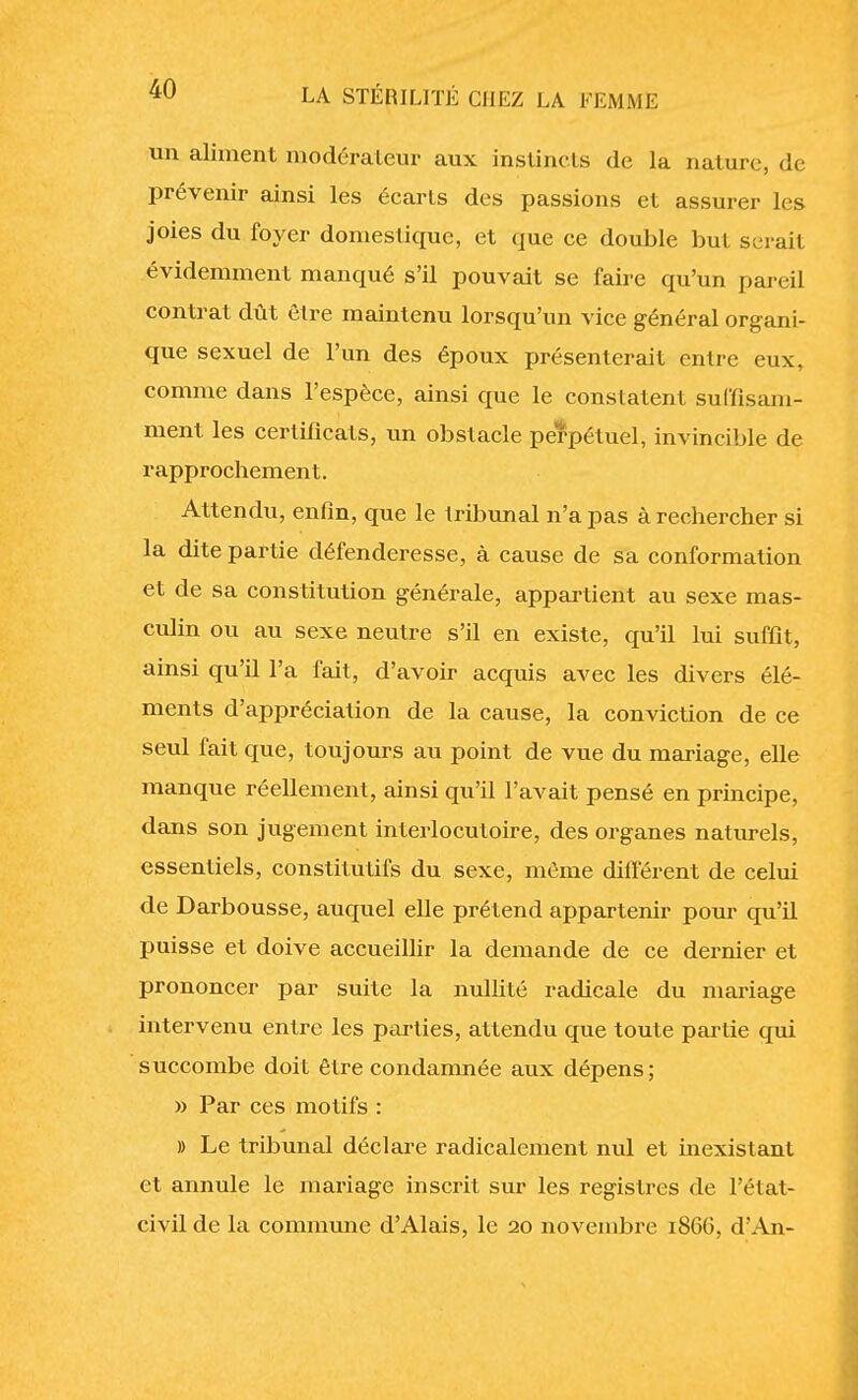 un aliment modérateur aux instincts de la nature, de prévenir ainsi les écarts des passions et assurer les joies du foyer domestique, et que ce double but serait évidemment manqué s'il pouvait se faire qu'un pareil contrat dût être maintenu lorsqu'un vice général organi- que sexuel de l'un des époux présenterait entre eux, comme dans l'espèce, ainsi que le constatent suffisam- ment les certificats, un obstacle perpétuel, invincible de rapprochement. Attendu, enfin, que le tribunal n'a pas à rechercher si la dite partie défenderesse, à cause de sa conformation et de sa constitution générale, appartient au sexe mas- culin ou au sexe neutre s'il en existe, qu'il lui suffit, ainsi qu'il l'a fait, d'avoir acquis avec les divers élé- ments d'appréciation de la cause, la conviction de ce seul fait que, toujours au point de vue du mariage, elle manque réellement, ainsi qu'il l'avait pensé en principe, dans son jugement interlocutoire, des organes naturels, essentiels, constitutifs du sexe, même différent de celui de Darbousse, auquel elle prétend appartenir pour qu'il puisse et doive accueillir la demande de ce dernier et prononcer par suite la nullité radicale du mariage intervenu entre les parties, attendu que toute partie qui succombe doit être condamnée aux dépens; » Par ces motifs : » Le tribunal déclare radicalement nul et inexistant et annule le mariage inscrit sur les registres de l'état- civil de la commune d'Alais, le 20 novembre 186G, d'An-