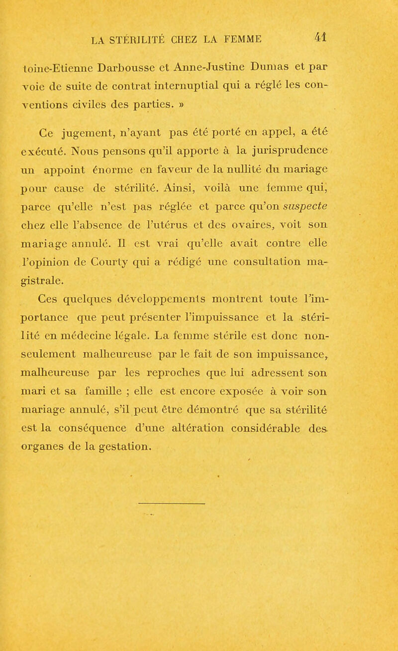 toine-Etiennc Darboussc et Anne-Justine Dumas et par voie de suite de contrat internuptial qui a réglé les con- ventions civiles des parties. » Ce jugement, n'ayant pas été porté en appel, a été exécuté. Nous pensons qu'il apporte à la jurisprudence un appoint énorme en faveur de la nullité du mariage pour cause de stérilité. Ainsi, voilà une femme qui, parce qu'elle n'est pas réglée et parce qu'on suspecte chez elle l'absence de l'utérus et des ovaires, voit son mariage annulé. Il est vrai qu'elle avait contre elle l'opinion de Courty epu a rédigé une consultation ma- gistrale. Ces quelques développements montrent toute l'im- portance que peut présenter l'impuissance et la stéri- lité en médecine légale. La femme stérile est donc non- seulement malheureuse par le fait de son impuissance, malheureuse par les reproches que lui adressent son mari et sa famille ; elle est encore exposée à voir son mariage annulé, s'il peut être démontré que sa stérilité est la conséquence d'une altération considérable des- organes de la gestation.