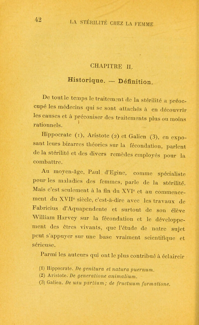 CHAPITRE n. Historique. — Définition. De tout le temps le traitement de la stérilité a préoc- cupé les médecins qui se sont attachés à en découvrir les causes et à préconiser des traitements plus ou moins rationnels. Hippocrate (i), Aristote (2) et Galien (3), en expo- sant leurs bizarres théories sur la fécondation, parlent de la stérilité et des divers remèdes employés pour la combattre. Au moyen-âge, Paul d'Egine, comme spécialiste pour les maladies des femmes, parle de la stérilité. Mais c'est seulement à la fin du XVI et au commence- ment du XVIP siècle, c'est-à-dire avec les travaux de Fabricius d'Aquapendente et surtout de son élève William Harvey sur la fécondation et le développe- ment des êtres vivants, que l'étude de no.tre sujet peut s'appuyer sur une base vraiment scientifique et sérieuse. Parmi les auteurs qui ont le plus contribué à éclaircir (1) Hippocrate. De geniiura et natura puernum. (2) Arislote. De generatione animalium. (3) Galien. De usu partium; de fructuum formations